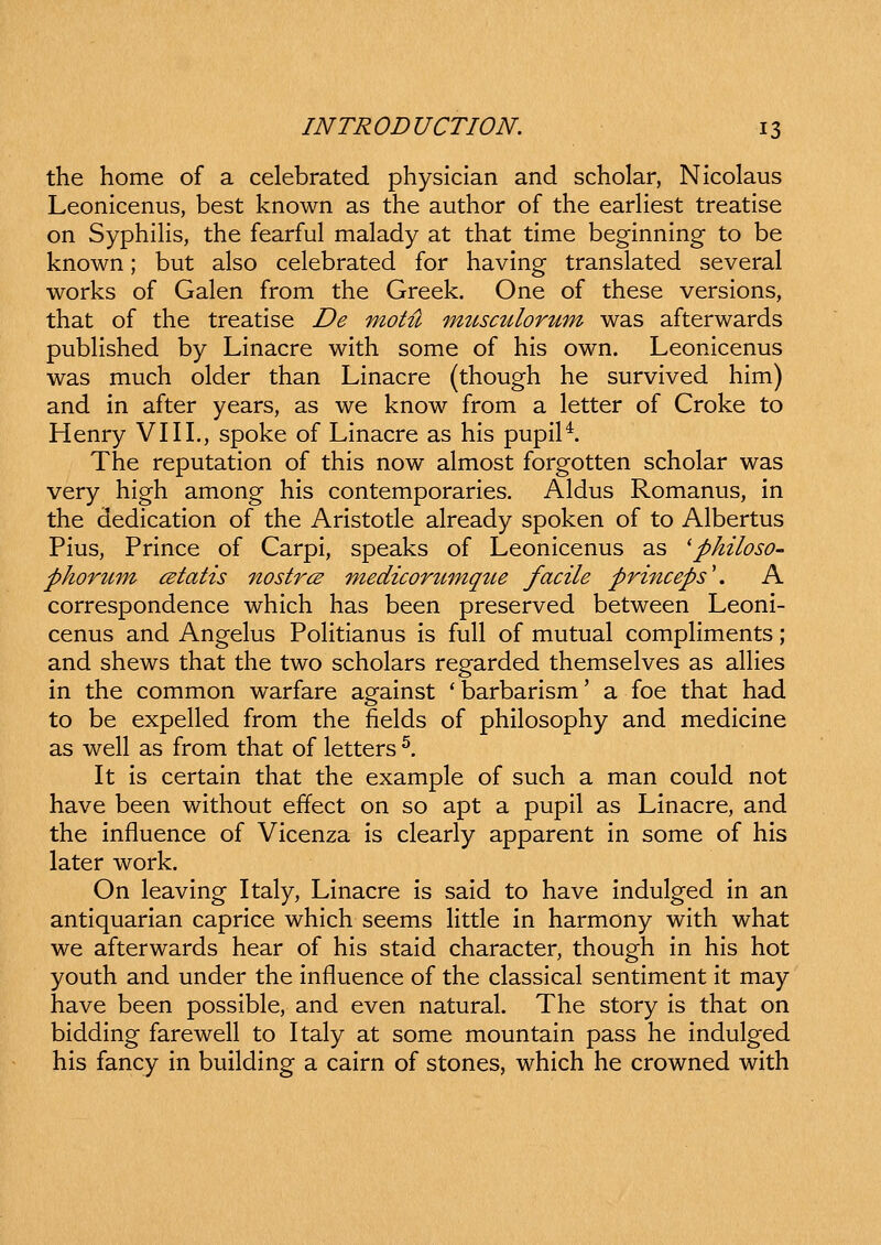 the home of a celebrated physician and scholar, Nicolaus Leonicenus, best known as the author of the earHest treatise on Syphihs, the fearful malady at that time beginning to be known; but also celebrated for having translated several works of Galen from the Greek. One of these versions, that of the treatise De motu imcsculorum was afterwards pubhshed by Linacre with some of his own. Leonicenus was much older than Linacre (though he survived him) and in after years, as we know from a letter of Croke to Henry VIII., spoke of Linacre as his pupil^. The reputation of this now almost forgotten scholar was very high among his contemporaries. Aldus Romanus, in the dedication of the Aristotle already spoken of to Albertus Pius, Prince of Carpi, speaks of Leonicenus as ^philoso- phoru-m cBtatis nostrcs medicortLmqtte facile princeps\ A correspondence which has been preserved between Leoni- cenus and Angelus PoHtianus is fuU of mutual compHments; and shews that the two scholars regarded themselves as ahies in the common warfare against 'barbarism' a foe that had to be expeUed from the fields of philosophy and medicine as well as from that of letters ^. It is certain that the example of such a man could not have been without effect on so apt a pupil as Linacre, and the influence of Vicenza is clearly apparent in some of his later work. On leaving Italy, Linacre is said to have indulged in an antiquarian caprice which seems Httle in harmony with what we afterwards hear of his staid character, though in his hot youth and under the influence of the classical sentiment it may have been possible, and even natural. The story is that on bidding farewell to Italy at some mountain pass he indulged his fancy in building a cairn of stones, which he crowned with