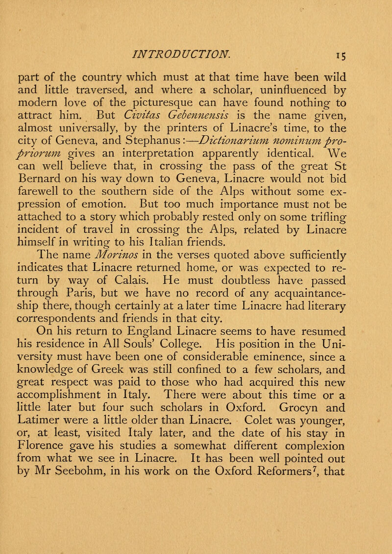 part of the country which must at that time have been wild and Httle traversed, and where a scholar, uninfluenced by modern love of the picturesque can have found nothing to attract him, But Civitas Gebennensis is the name given, almost universally, by the printers of Linacre's time, to the city of Geneva, and Stephanus :—Dictionaritmi nomimim pi^o- priorum gives an interpretation apparently identical We can well beHeve that, in crossing the pass of the great St Bernard on his way down to Geneva, Linacre would not bid farewell to the southern side of the Alps without some ex- pression of emotion. But too much importance must not be attached to a story which probably rested only on some trifling incident of travel in crossing the Alps, related by Linacre himself in writing to his Italian friends. The name Morinos in the verses quoted above sufficiently indicates that Linacre returned home, or was expected to re- turn by way of Calais. He must doubtless have passed through Paris, but we have no record of any acquaintance- ship there, though certainly at a later time Linacre had Hterary correspondents and friends in that city. On his return to England Linacre seems to have resumed his residence in AH Souls' CoHege. His position in the Uni- versity must have been one of considerable eminence, since a knowledge of Greek was still confined to a few scholars, and great respect was paid to those who had acquired this new accompHshment in Italy. There were about this time or a little later but four such scholars in Oxford. Grocyn and Latimer were a Httle older than Linacre. Colet was younger, or, at least, visited Italy later, and the date of his stay in Florence gave his studies a somewhat different complexion from what we see in Linacre. It has been well pointed out by Mr Seebohm, in his work on the Oxford Reformers^, that