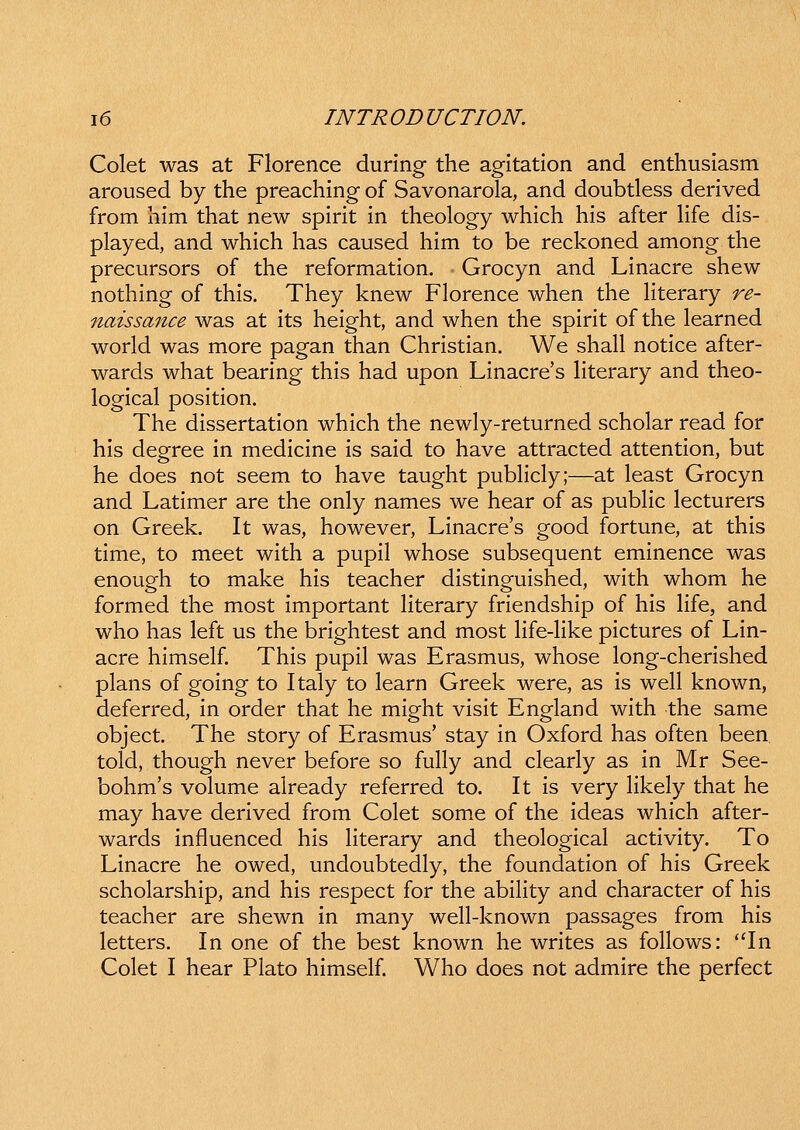 Colet was at Florence during the agitation and enthusiasm aroused by the preaching of Savonarola, and doubtless derived from him that new spirit in theology which his after Hfe dis- played, and which has caused him to be reckoned among the precursors of the reformation. Grocyn and Linacre shew nothing of this. They knew Florence when the Hterary re- naissance was at its height, and when the spirit of the learned world was more pagan than Christian. We shall notice after- wards what bearing this had upon Linacre's literary and theo- logical position. The dissertation which the newly-returned scholar read for his degree in medicine is said to have attracted attention, but he does not seem to have taught pubhcly;—at least Grocyn and Latimer are the only names we hear of as pubHc lecturers on Greek. It was, however, Linacre's good fortune, at this time, to meet with a pupil whose subsequent eminence was enough to make his teacher distinguished, with whom he formed the most important Hterary friendship of his Hfe, and who has left us the brightest and most Hfe-Hke pictures of Lin- acre himself. This pupil was Erasmus, whose long-cherished plans of going to Italy to learn Greek were, as is weH known, deferred, in order that he might visit England with the same object. The story of Erasmus' stay in Oxford has often been told, though never before so fuHy and clearly as in Mr See- bohm's volume already referred to. It is very Hkely that he may have derived from Colet some of the ideas which after- wards influenced his Hterary and theological activity. To Linacre he owed, undoubtedly, the foundation of his Greek scholarship, and his respect for the abiHty and character of his teacher are shewn in many weH-known passages from his letters. In one of the best known he writes as foHows: In Colet I hear Plato himself. Who does not admire the perfect