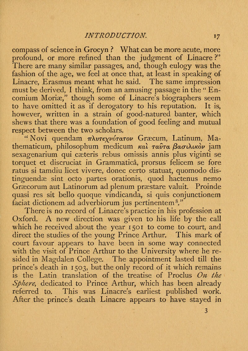 compass of science in Grocyn ? What can be more acute, more profound, or more refined than the judgment of Linacre ? There are many similar passages, and, though eulogy was the fashion of the age, we feel at once that, at least in speaking of Linacre, Erasmus meant what he said. The same impression mustbe derived, I think, from an amusing passage in the  En- comium Morise, though some of Linacre's biographers seem to have omitted it as if derogatory to his reputation. It is, however, written in a strain of good-natured banter, which shews that there was a foundation of good feeling and mutual respect between the two scholars. '' Novi quendam TrkvTer^oTafTov Graecum, Latinum, Ma- thematicum, philosophum medicum koX ravTa ^acriKiKov jam sexagenarium qui cseteris rebus omissis annis plus viginti se torquet et discruciat in Grammatica, prorsus feHcem se fore ratus si tamdiu Hcet vivere, donec certo statuat, quomodo dis- tinguendae sint octo partes orationis, quod hactenus nemo Grsecorum aut Latinorum ad plenum prsestare valuit. Proinde quasi res sit beho quoque vindicanda, si quis conjunctionem faciat dictionem ad adverbiorum jus pertinentem^. There is no record of Linacre's practice in his profession at Oxford. A new direction was given to his Hfe by the caU which he received about the year 1501 to come to court, and direct the studies of the young Prince Arthur. This mark of court favour appears to have been in some way connected with the visit of Prince Arthur to the University where he re- sided in Magdalen CoHege. The appointment lasted tiU the prince's death in 1503, butthe only record of it which remains is the Latin translation of the treatise of Proclus On the Sphere, dedicated to Prince Arthur, which has been already referred to. This was Linacre's earHest pubHshed work. After the prince's death Linacre appears to have stayed in