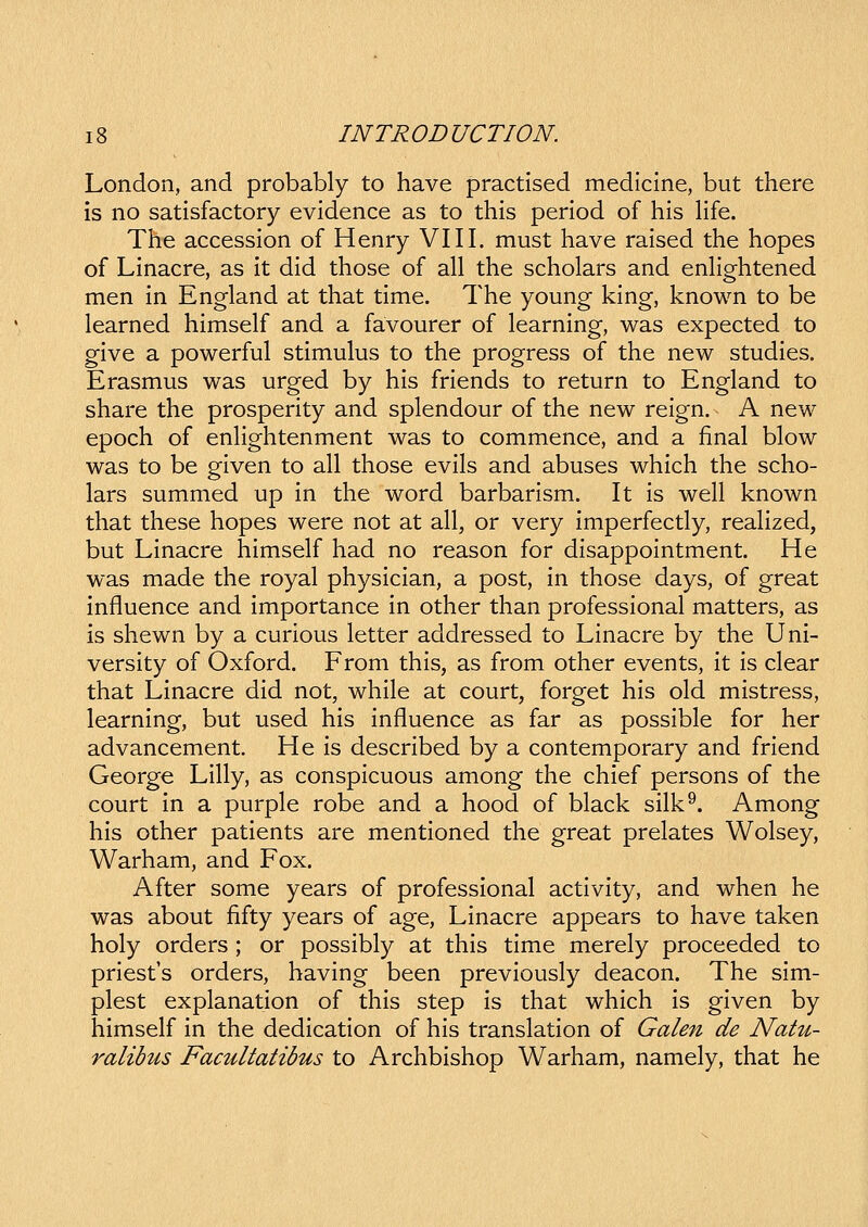 London, and probably to have practised medicine, but there is no satisfactory evidence as to this period of his Hfe. The accession of Henry VIII. must have raised the hopes of Linacre, as it did those of all the scholars and enHghtened men in England at that time. The young king, known to be learned himself and a favourer of learning, was expected to give a powerful stimulus to the progress of the new studies. Erasmus was urged by his friends to return to England to share the prosperity and splendour of the new reign. A new epoch of enhghtenment was to commence, and a final blow was to be given to all those evils and abuses which the scho- lars summed up in the word barbarism. It is well known that these hopes were not at all, or very imperfectly, reahzed, but Linacre himself had no reason for disappointment. He was made the royal physician, a post, in those days, of great influence and importance in other than professional matters, as is shewn by a curious letter addressed to Linacre by the Uni- versity of Oxford. From this, as from other events, it is clear that Linacre did not, while at court, forget his old mistress, learning, but used his influence as far as possible for her advancement. He is described by a contemporary and friend George Lilly, as conspicuous among the chief persons of the court in a purple robe and a hood of black silk^. Among his other patients are mentioned the great prelates Wolsey, Warham, and Fox. After some years of professional activity, and when he was about fifty years of age, Linacre appears to have taken holy orders ; or possibly at this time merely proceeded to priest's orders, having been previously deacon. The sim- plest explanation of this step is that which is given by himself in the dedication of his translation of Galen de Natu- ralibus Facultatibus to Archbishop Warham, namely, that he