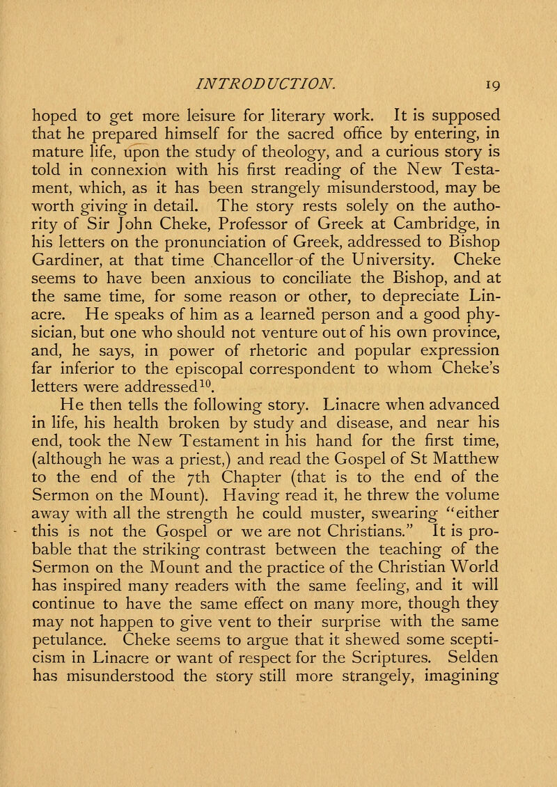 hoped to get more leisure for literary work. It is supposed that he prepared himself for the sacred office by entering-, in mature hfe, upon the study of theology, and a curious story is told in connexion with his first reading of the New Testa- ment, which, as it has been strangely misunderstood, may be worth giving in detail. The story rests solely on the autho- rity of Sir John Cheke, Professor of Greek at Cambridge, in his letters on the pronunciation of Greek, addressed to Bishop Gardiner, at that time Chancellorof the University. Cheke seems to have been anxious to conciHate the Bishop, and at the same time, for some reason or other, to depreciate Lin- acre. He speaks of him as a learned person and a good phy- sician, but one who should not venture out of his own province, and, he says, in power of rhetoric and popular expression far inferior to the episcopal correspondent to whom Chekes letters were addressed^*^. He then tells the following story. Linacre when advanced in life, his health broken by study and disease, and near his end, took the New Testament in his hand for the first time, (ahhough he was a priest,) and read the Gospel of St Matthew to the end of the /th Chapter (that is to the end of the Sermon on the Mount). Having read it, he threw the volume away with all the strength he could muster, swearing ''either this is not the Gospel or we are not Christians. It is pro- bable that the striking contrast between the teaching of the Sermon on the Mount and the practice of the Christian World has inspired many readers with the same feehng, and it will continue to have the same effect on many more, though they may not happen to give vent to their surprise with the same petulance. Cheke seems to argue that it shewed some scepti- cism in Linacre or want of respect for the Scriptures. Selden has misunderstood the story still more strangely, imagining