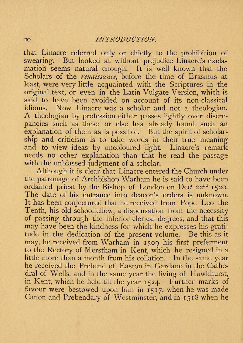 that Linacre referred only or chiefly to the prohibition of swearing. But looked at without prejudice Linacres excla- mation seems natural enough. It is well known that the Scholars of the renaissance, before the time of Erasmus at least, were very Httle acquainted with the Scriptures in the original text, or even in the Latin Vulgate Version, which is said to have been avoided on account of its non-classical idioms. Now Linacre was a scholar and not a theologian. A theologian by profession either passes lightly over discre- pancies such as these or else has already found such an explanation of them as is possible. But the spirit of scholar- ship and criticism is to take words in their true meaning and to view ideas by uncoloured light. Linacre's remark needs no other explanation than that he read the passage with the unbiassed judgment of a scholar. Although it is clear that Linacre entered the Church under the patronage of Archbishop Warham he is said to have been ordained priest by the Bishop of London on Dec' 22°*^ 1520. The date of his entrance into deacons orders is unknown. It has been conjectured that he received from Pope Leo the Tenth, his old schoolfellow, a dispensation from the necessity of passing through the inferior clerical degrees, and that this may have been the kindness for which he expresses his grati- tude in the dedication of the present vokime. Be this as it may, he received from Warham in 1509 his first preferment to the Rectory of Merstham in Kent, which he resigned in a little more than a month from his collation. In the same year he received the Prebend of Easton in Gardano in the Cathe- dral of W^ells, and in the same year the Hving of Hawkhurst, in Kent, which he held till the year 1524. Further marks of favour were bestowed upon him in 1517, when he was made Canon and Prebendary of Westminster, and in 1518 when he