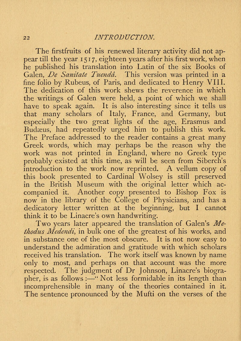 The firstfruits of his renewed hterary activity did not ap- pear till the year 1517, eighteen years after his first work, when he pubHshed his translation into Latin of the six Books of Galen, De Sanitate Tuendd. This version was printed in a fine foHo by Rubeus, of Paris, and dedicated to Henry VIII. The dedication of this work shews the reverence in which the writings of Galen were held, a point of which we shall have to speak again. It is also interesting since it tells us that many scholars of Italy, France, and Germany, but especially the two great Hghts of the age, Erasmus and Budseus, had repeatedly urged him to pubHsh this work. The Preface addressed to the reader contains a great many Greek words, which may perhaps be the reason why the work was not printed in England, where no Greek type probably existed at this time, as wiU be seen from Siberch's introduction to the work now reprinted. A veHum copy of this book presented to Cardinal Wolsey is stiH preserved in the British Museum with the original letter which ac- companied it. Another copy presented to Bishop Fox is now in the Hbrary of the CoHege of Physicians, and has a dedicatory letter written at the beginning, but I cannot think it to be Linacre's own handwriting. Two years later appeared the translation of Galen's Me- thodtis Medendi, in bulk one of the greatest of his works, and in substance one of the most obscure. It is not now easy to understand the admiration and gratitude with which scholars received his translation. The work itself was known by name only to most, and perhaps on that account was the more respected. The judgment of Dr Johnson, Linacre's biogra- pher, is as foHows :— Not less formidable in its length than incomprehensible in many of the theories contained in it. The sentence pronounced by the Mufti on the verses of the