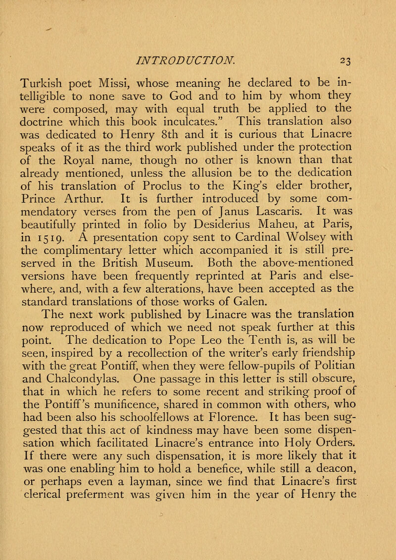 Turkish poet Mlssi, whose meanlng he declared to be In- telligible to none save to God and to him by whom they were composed, may wlth equal truth be appHed to the doctrine which this book Inculcates. This translation also was dedicated to Henry 8th and It Is curlous that Linacre speaks of it as the third work pubhshed under the protectlon of the Royal name, though no other Is known than that already mentioned, unless the alluslon be to the dedlcation of his translatlon of Proclus to the Klngs elder brother, Prince Arthur. It Is further Introduced by some com- mendatory verses from the pen of Janus Lascaris. It was beautlfully prlnted In foHo by Desiderius Maheu, at Paris, in 1519. A presentation copy sent to Cardlnal Wolsey wlth the compHmentary letter which accompanled It Is stlH pre- served in the Britlsh Museum. Both the above-mentioned verslons have been frequently reprlnted at Parls and else- where, and, wlth a few aheratlons, have been accepted as the standard translatlons of those works of Galen. The next work pubHshed by Llnacre was the translatlon now reproduced of whlch we need not speak further at thls point. The dedlcation to Pope Leo the Tenth Is, as will be seen, Inspired by a recoHectlon of the writers early friendship with the great Pontlff, when they were feHow-pupIls of PoHtian and Chalcondylas. One passage in thls letter Is stlH obscure, that In whlch he refers to some recent and striklng proof of the Pontiff's munlficence, shared In common with others, who had been also hls schoolfeHows at Florence. It has been sug- gested that thls act of kindness may have been some dispen- sation which facIHtated Linacre's entrance into Holy Orders. If there were any such dlspensatlon, it is more Hkely that It was one enabling him to hold a benefice, while stlH a deacon, or perhaps even a layman, since we find that LInacre's first clerical preferm.ent was given him In the year of Henry the
