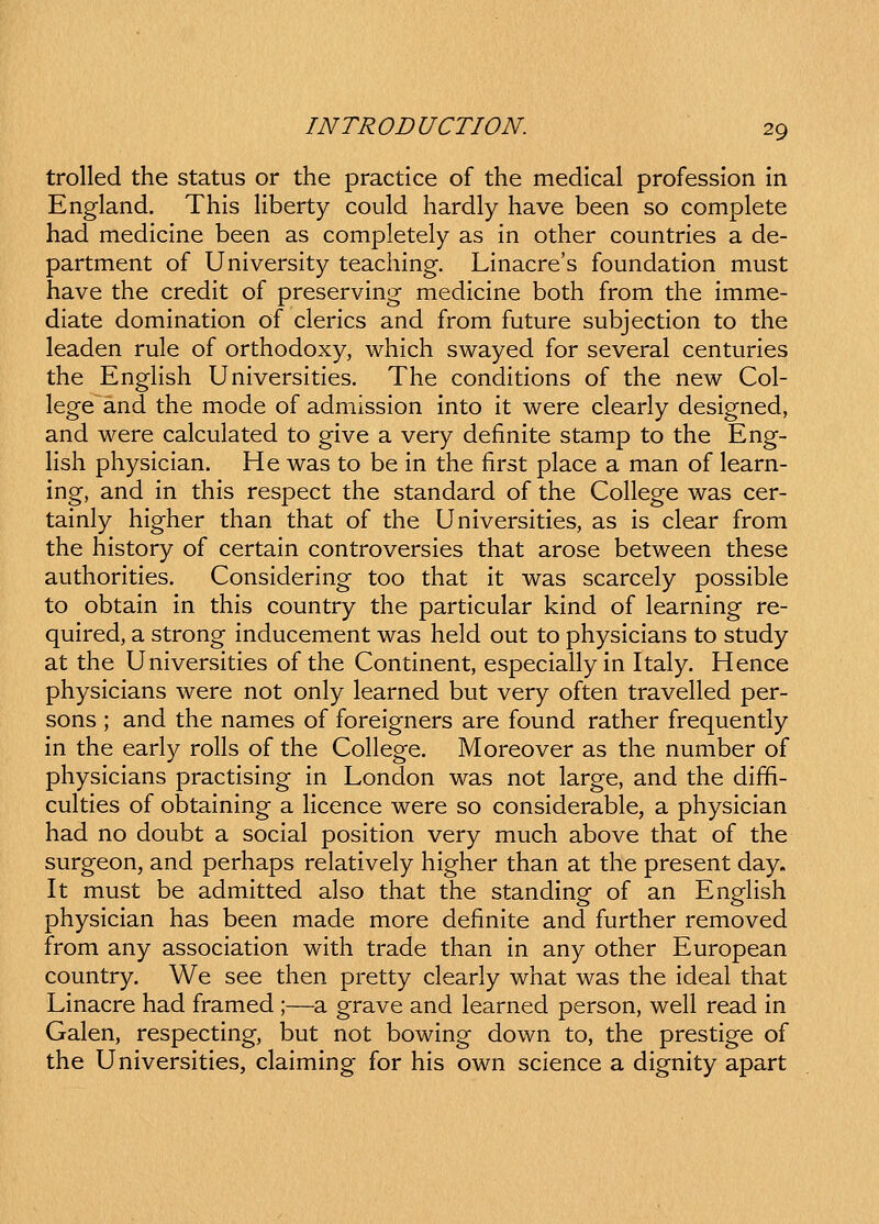 trolled the status or the practice of the medlcal professlon in England. This liberty could hardly have been so complete had medicine been as completely as in other countries a de- partment of University teaching. Linacre's foundation must have the credit of preserving medicine both from the imme- diate domination of clerics and from future subjection to the leaden rule of orthodoxy, which swayed for several centuries the English Universities. The conditions of the new Col- lege~and the mode of admission into it were clearly designed, and were calculated to give a very definite stamp to the Eng- Hsh physician. He was to be in the first place a man of learn- ing, and in this respect the standard of the College was cer- tainly higher than that of the Universities, as is clear from the history of certain controversies that arose between these authorities. Considering too that it was scarcely possible to obtain in this country the particular kind of learning re- quired, a strong inducement was held out to physicians to study at the Universities of the Continent, especiallyin Italy. Hence physicians were not only learned but very often travelled per- sons ; and the names of foreigners are found rather frequently in the early rolls of the College. Moreover as the number of physicians practising in London was not large, and the diffi- culties of obtaining a licence were so considerable, a physician had no doubt a social position very much above that of the surgeon, and perhaps relatively higher than at the present day. It must be admitted also that the standing of an English physician has been made more definite and further removed from any association with trade than in any other European country. We see then pretty clearly what was the ideal that Linacre had framed ;—a grave and learned person, well read in Galen, respecting, but not bowing down to, the prestige of the Universities, claiming for his own science a dignity apart