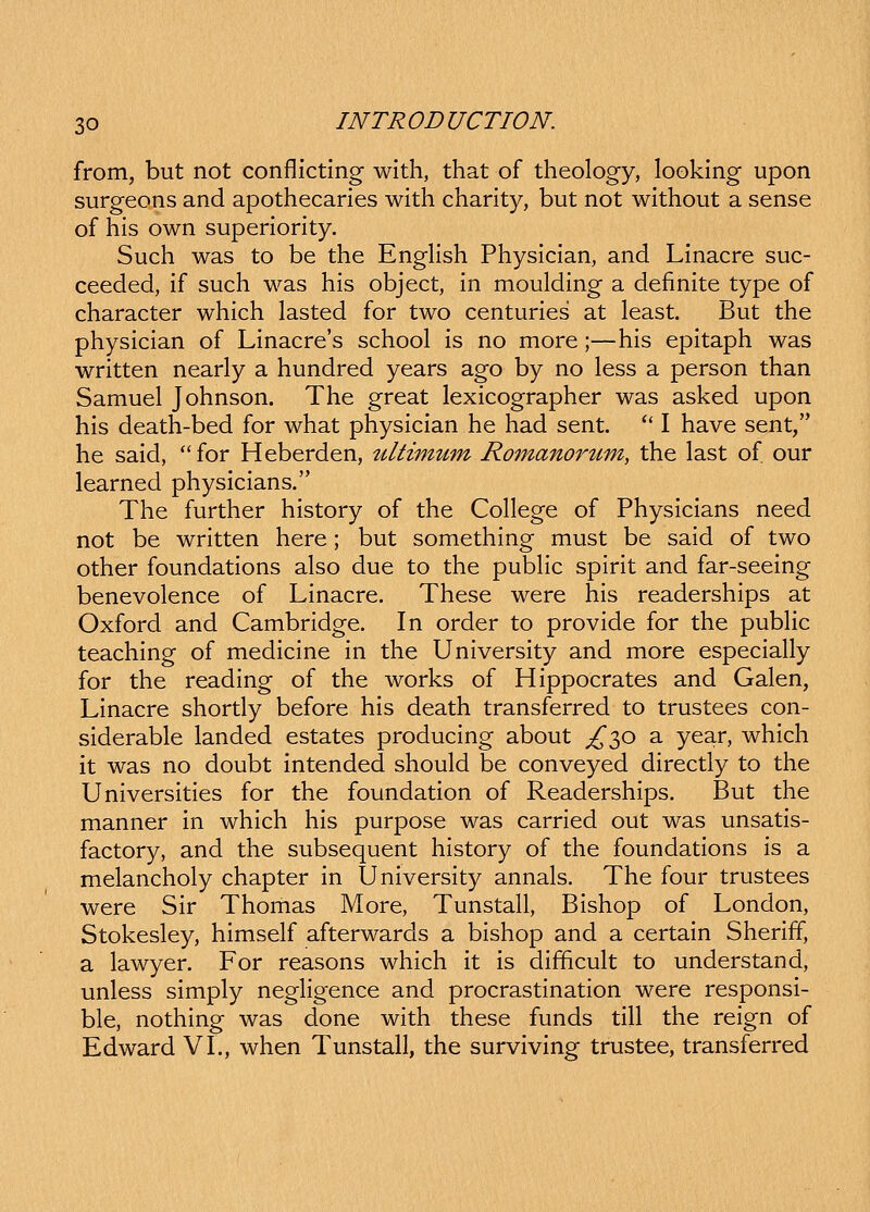 from, but not conflictlng with, that of theology, looking upon surgeons and apothecaries with charity, but not without a sense of his own superiority. Such was to be the EngUsh Physician, and Linacre suc- ceeded, if such was his object, in moulding a definite type of character which lasted for two centuries at least. But the physician of Linacres school is no more;—his epitaph was written nearly a hundred years ago by no less a person than Samuel Johnson. The great lexicographer was asked upon his death-bed for what physician he had sent.  I have sent, he said, for Heberden, tiltimum Romanortcm, the last of our learned physicians. The further history of the College of Physicians need not be written here; but something must be said of two other foundations also due to the pubHc spirit and far-seeing benevolence of Linacre. These were his readerships at Oxford and Cambridge. In order to provide for the pubHc teaching of medicine in the University and more especially for the reading of the works of Hippocrates and Galen, Linacre shortly before his death transferred to trustees con- siderable landed estates producing about £^o a year, which it was no doubt intended should be conveyed directly to the Universities for the foundation of Readerships. But the manner in which his purpose was carried out was unsatis- factory, and the subsequent history of the foundations is a melancholy chapter in University annals. The four trustees were Sir Thomas More, Tunstall, Bishop of London, Stokesley, himself afterwards a bishop and a certain Sheriff, a lawyer. For reasons which it is difficult to understand, unless simply neghgence and procrastination were responsi- ble, nothing was done with these funds till the reign of Edward VL, when Tunstall, the surviving trustee, transferred