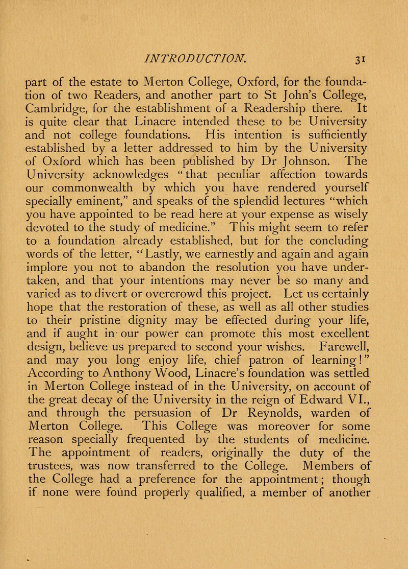 part of the estate to Merton College, Oxford, for the founda- tion of two Readers, and another part to St John's College, Cambridge, for the estabhshment of a Readership there. It is quite clear that Linacre intended these to be University and not college foundations. His intention is sufficiently estabHshed by a letter addressed to him by the University of Oxford which has been pubHshed by Dr Johnson. The University acknowledges  that pecuHar affection towards our commonwealth by which you have rendered yourself speciaUy eminent, and speaks of the splendid lectures which you have appointed to be read here at your expense as wisely devoted to the study of medicine. This might seem to refer to a foundation already estabHshed, but for the concluding words of the letter, '^ Lastly, we earnestly and again and again implore you not to abandon the resolution you have under- taken, and that your intentions may never be so many and varied as to divert or overcrowd this project. Let us certainly hope that the restoration of these, as weU as all other studies to their pristine dignity may be effected during your Hfe, and if aught in- our power can promote this most excehent design, beHeve us prepared to second your wishes. Fareweh, and may you long enjoy Hfe, chief patron of learning! According to Anthony Wood, Linacre's foundation was settled in Merton CoHege instead of in the University, on account of the great decay of the University in the reign of Edward VI., and through the persuasion of Dr Reynolds, warden of Merton CoHege. This CoHege was moreover for some reason speciaHy frequented by the students of medicine. The appointment of readers, originaHy the duty of the trustees, was now transferred to the CoHege. Members of the CoHege had a preference for the appointment; though if none were found properly quaHfied, a member of another