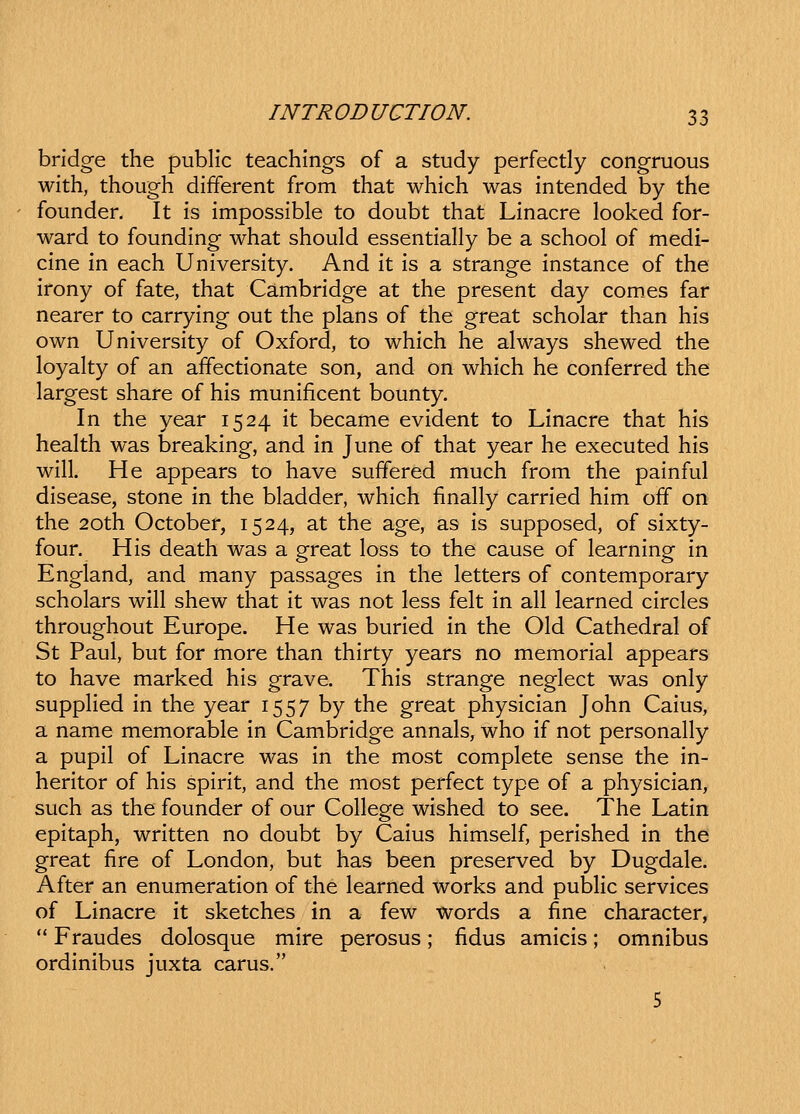 bridge the public teachings of a study perfectly congruous with, thoug-h different from that which was intended by the founder, It is impossible to doubt that Linacre looked for- ward to founding what should essentially be a school of medi- cine in each University. And it is a strange instance of the irony of fate, that Cambridge at the present day com.es far nearer to carrying out the plans of the great scholar than his own University of Oxford, to which he always shewed the loyalty of an affectionate son, and on which he conferred the largest share of his munificent bounty. In the year 1524 it became evident to Linacre that his heahh was breaking, and in June of that year he executed his will. He appears to have suffered much from the painful disease, stone in the bladder, which finally carried him off on the 20th October, 1524, at the age, as is supposed, of sixty- four. His death was a great loss to the cause of learning in England, and many passages in the letters of contemporary scholars will shew that it was not less felt in all learned circles throughout Europe. He was buried in the Old Cathedral of St Paul, but for more than thirty years no memorial appears to have marked his grave. This strange neglect was only suppHed in the year 1557 by the great physician John Caius, a name memorable in Cambridge annals, who if not personally a pupil of Linacre was in the most complete sense the in- heritor of his spirit, and the most perfect type of a physician, such as the founder of our College wished to see. The Latin epitaph, written no doubt by Caius himself, perished in the great fire of London, but has been preserved by Dugdale. After an enumeration of the learned works and pubHc services of Linacre it sketches in a few words a fine character,  Fraudes dolosque mire perosus; fidus amicis; omnibus ordinibus juxta carus.