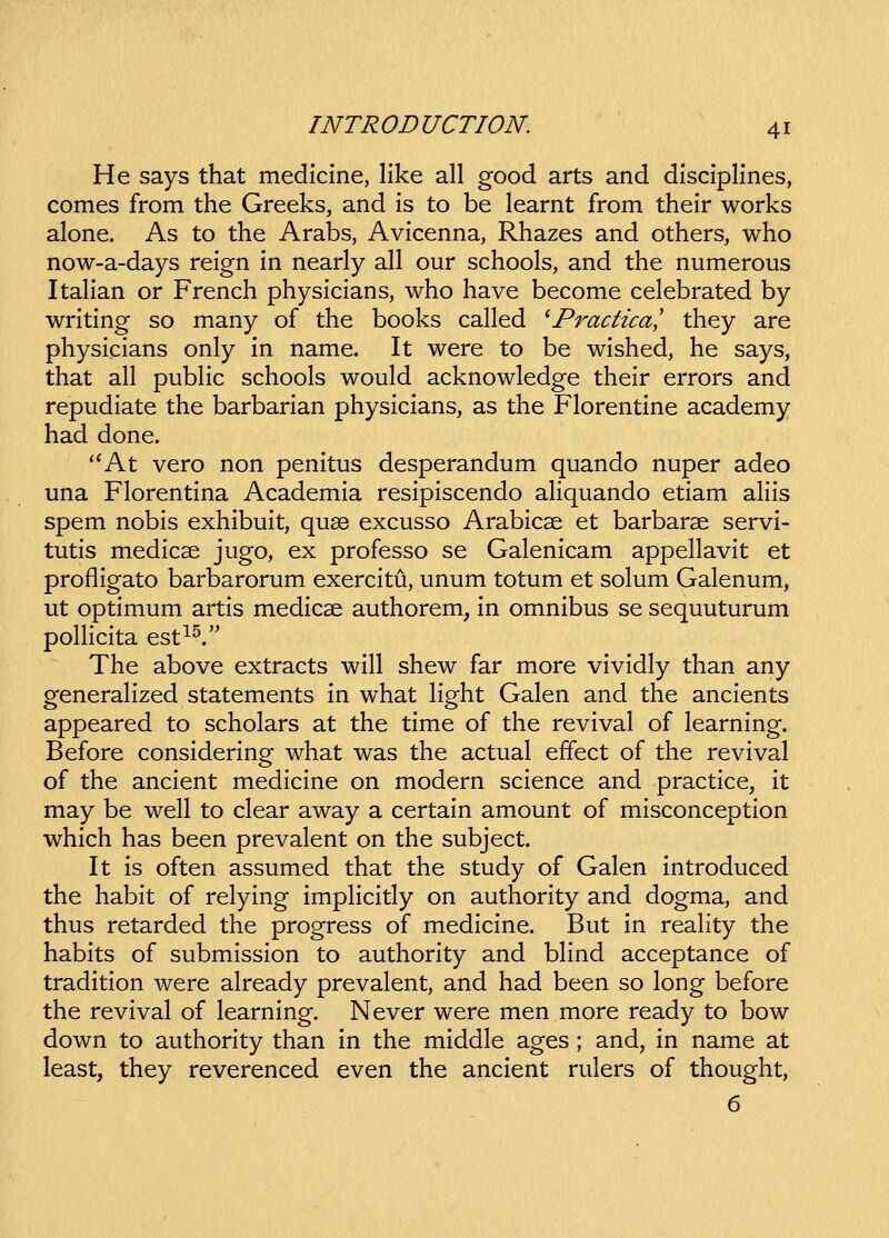 He says that medicine, like all good arts and disciplines, comes from the Greeks, and is to be learnt from their works alone. As to the Arabs, Avicenna, Rhazes and others, who now-a-days reign in nearly all our schools, and the numerous Italian or French physicians, who have become celebrated by writing so many of the books called 'Practica,' they are physicians only in name. It were to be wished, he says, that all public schools would acknowledge their errors and repudiate the barbarian physicians, as the Florentine academy had done. *'At vero non penitus desperandum quando nuper adeo una Florentina Academia resipiscendo aHquando etiam aliis spem nobis exhibuit, qu86 excusso Arabicse et barbarae servi- tutis medicse jugo, ex professo se Galenicam appellavit et profligato barbarorum exercitu, unum totum et solum Galenum, ut optimum artis medicse authorem, in omnibus se sequuturum polHcita est^^. The above extracts will shew far more vividly than any generahzed statements in what Hght Galen and the ancients appeared to scholars at the time of the revival of learning. Before considering what was the actual effect of the revival of the ancient medicine on modern science and practice, it may be weU to clear away a certain amount of misconception which has been prevalent on the subject. It is often assumed that the study of Galen introduced the habit of relying impHcitly on authority and dogma, and thus retarded the progress of medicine. But in reaHty the habits of submission to authority and bHnd acceptance of tradition were already prevalent, and had been so long before the revival of learning. Never were men more ready to bow down to authority than in the middle ages ; and, in name at least, they reverenced even the ancient rulers of thought, 6