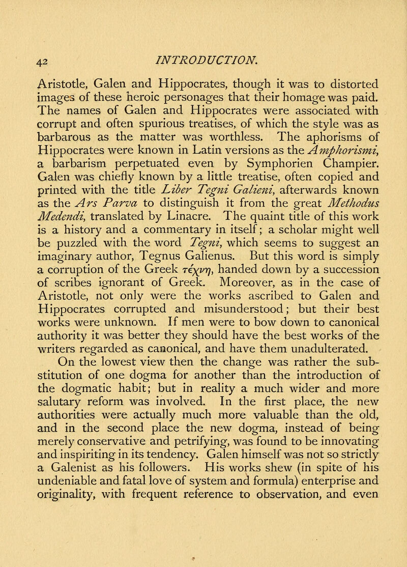 Aristotle, Galen and Hippocrates, though it was to distorted images of these heroic personages that their homage was paid. The names of Galen and Hippocrates were associated with corrupt and often spurious treatises, of which the style was as barbarous as the matter was worthless. The aphorisms of Hippocrates were known in Latin versions as the Ampkorismi, a barbarism perpetuated even by Symphorien Champier. Galen was chiefly known by a Httle treatise, often copied and printed with the title Liber Tegni Galieni, afterwards known as the Ars Parva to distinguish it from the great Methodus Medendi, translated by Linacre. The quaint title of this work is a history and a commentary in itself; a scholar might well be puzzled with the word Tegni, which seems to suggest an imaginary author, Tegnus Gahenus. But this word is simply a corruption of the Greek re^Qjiq, handed down by a succession of scribes ignorant of Greek. Moreover, as in the case of Aristotle, not only were the works ascribed to Galen and Hippocrates corrupted and misunderstood; but their best works were unknown. If men were to bow down to canonical authority it was better they should have the best works of the writers regarded as caaonical, and have them unadulterated. On the lowest view then the change was rather the sub- stitution of one dogma for another than the introduction of the dogmatic habit; but in reahty a much wider and more salutary reform was involved. In the first place, the new authorities were actually much more valuable than the old, and in the second place the new dogma, instead of being merely conservative and petrifying, was found to be innovating and inspiriting in its tendency. Galen himself was not so strictly a Galenist as his followers. His works shew (in spite of his undeniable and fatal love of system and formula) enterprise and originaHty, with frequent reference to observation, and even