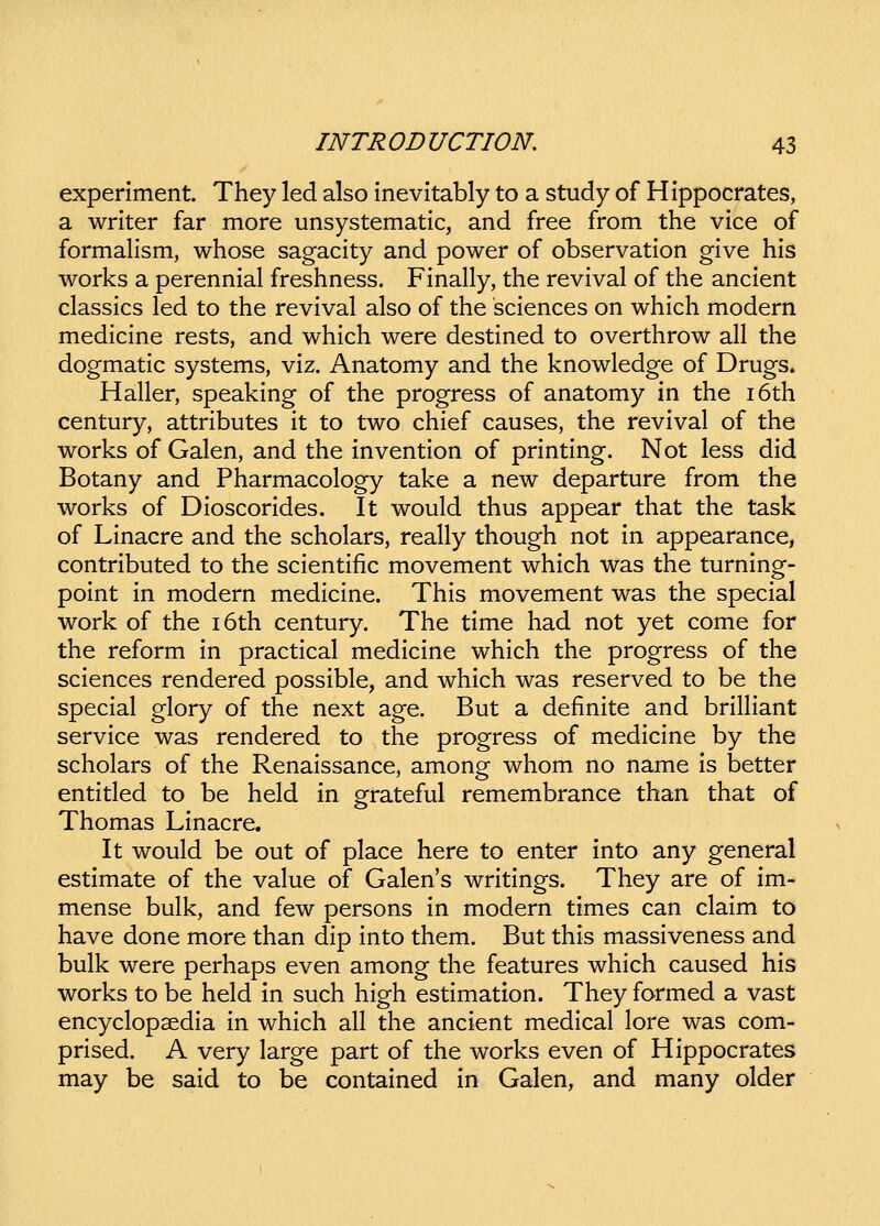 experiment. They led also inevitably to a study of Hippocrates, a writer far more unsystematic, and free from the vice of formaHsm, whose sagacity and power of observation give his works a perennial freshness. Finally, the revival of the ancient classics led to the revival also of the sciences on which modern medicine rests, and which were destined to overthrow all the dogmatic systems, viz. Anatomy and the knowledge of Drugs. Haller, speaking of the progress of anatomy in the i6th century, attributes it to two chief causes, the revival of the works of Galen, and the invention of printing. Not less did Botany and Pharmacology take a new departure from the works of Dioscorides. It would thus appear that the task of Linacre and the scholars, really though not in appearance, contributed to the scientific movement which was the turning- point in modern medicine. This movement was the special work of the i6th century. The time had not yet come for the reform in practical medicine which the progress of the sciences rendered possible, and which was reserved to be the special glory of the next age. But a definite and brilHant service was rendered to the progress of medicine by the scholars of the Renaissance, among whom no name is better entitled to be held in grateful remembrance than that of Thomas Linacre. It would be out of place here to enter into any general estimate of the value of Galen's writings. They are of im- mense bulk, and few persons in modern times can claim to have done more than dip into them. But this massiveness and bulk were perhaps even among the features which caused his works to be held in such high estimation. They formed a vast encyclopsedia in which all the ancient medical lore was com- prised. A very large part of the works even of Hippocrates may be said to be contained in Galen, and many older