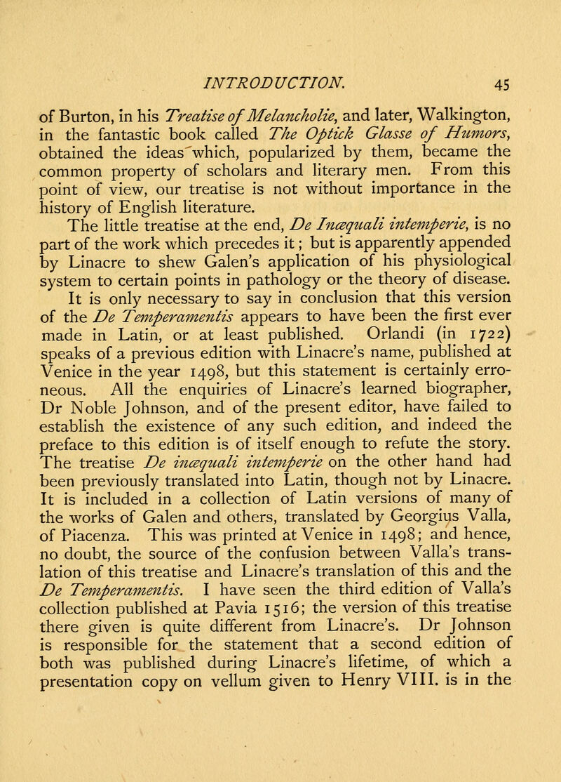 of Burton, in his Treatise of Melancholie, and later, Walkington, in the fantastic book called The Optick Glasse of Humors, obtained the ideaswhich, popularized by them, became the common property of scholars and hterary men. From this point of view, our treatise is not without importance in the history of Enghsh Hterature. The httle treatise at the end, De IncBqtiali intemperie, is no part of the work which precedes it; but is apparently appended by Linacre to shew Galen's appHcation of his physiological system to certain points in pathology or the theory of disease. It is only necessary to say in conclusion that this version of the De Temperamentis appears to have been the first ever made in Latin, or at least pubHshed. Orlandi (in 1722) speaks of a previous edition with Linacres name, pubhshed at Venice in the year 1498, but this statement is certainly erro- neous. All the enquiries of Linacre's learned biographer, Dr Noble Johnson, and of the present editor, have failed to estabhsh the existence of any such edition, and indeed the preface to this edition is of itself enough to refute the story. The treatise De incBqttali intemperie on the other hand had been previously translated into Latin, though not by Linacre. It is included in a cohection of Latin versions of many of the works of Galen and others, translated by Georgius Valla, of Piacenza. This was printed at Venice in 1498; and hence, no doubt, the source of the confusion between Vallas trans- lation of this treatise and Linacre's translation of this and the De Temperamentis. I have seen the third edltion of Vallas collection published at Pavia 1516; the version of this treatise there given is quite different from Linacre's. Dr Johnson is responsible for the statement that a second edition of both was published during Linacres lifetime, of which a presentation copy on vehum given to Henry VIII. is in the