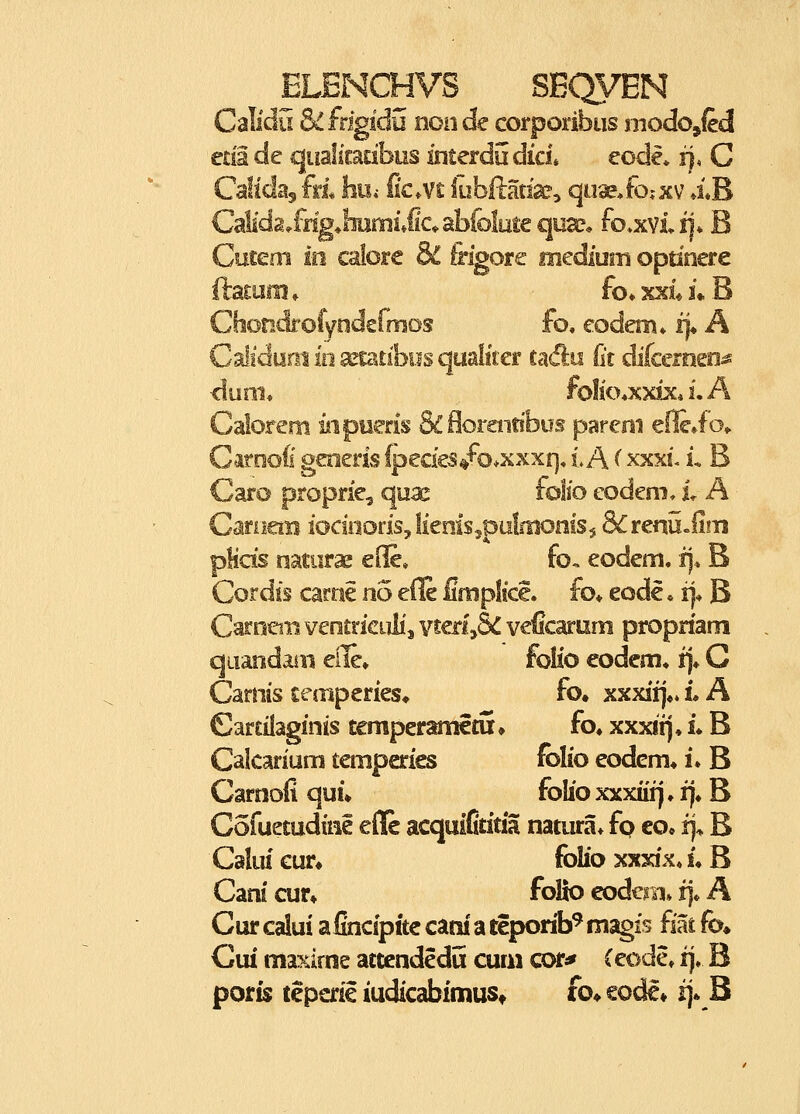 Calidu &Lfngidu nonde corporibus modojled eda de qualiradbos interdudici* eode» i), C Caltdaj fri hui [km fuhRmx^ qiise^fojxv XB Calida^fng^lmmiJaabfolmequa?* fo^xviii* B Cuceoi m calore & frigore mediuin opdnere ftatara» fo»%xii*B Chondi-ofyodermos fo. eodem» i}* A Calidani io a^iatlbiis qualiter cadu lit difcemeo^ duni* folio*xxix* i. A Calorem mpueris &florent!bus parem eflcio* Caroofi geoeris lpedes/o*xxxr], i A ^ xxxi. L B Caro proprie, quae folfo eodem, L A CariiaB iocuiodsjlienis^piilnionisj &renu«ii!Ti pHds natiirae ede» fo. eodem. i). B Cordis carne no eile fifnplke. fo* eode * rj* B Carnem veotriciilij vtedySC veCcarum propdani quandaiii eile» folio eodem^ fj* C Carnis cecriperies» fo. xxxii],» i A Car£ilaginis temperametu» fo» xxxii)* L B Calcarium temperies folio eodem* L B Carnoii qui» folio xxxiiij ♦ !]♦ B Cofuetudtiie effe acquiCdda natura* fp co* rj^ B Caliu cur^ folio xxxix* L B Canl cur» folio eodern» fj* A Cur caiui alincipite cam' a teporib^ magis fiat fo» Gui maxkne attcndedu cum cot^ (eode, fj. B poris teperie iudicabimuSt fo^ eode* i]« B