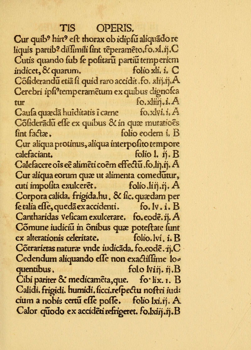 Cur quib^ hirt^ eft thorax obidipffi aliquidorc liquis pardb^diffimilifint teperameto/o«^*ij*C Curis quando {iib fe pofitarii partiutcmpericm indicet,&quarum, folioKlf, i*C Cofiderandu etia fl quid raro accidit .fo. Jcli]«t]*A Cerebri ipfi^mperametum exquibus dignoica tur fo.xliii]*iA Caufa quseda huidstatis i carne fo*xlvi* i* A CoCderadu efie cx quibiis & in qua? mutaiioes fint fadae ♦ folio eodem f > B Cur aliqua protinus^aliqua interpofito tempore calefaciant, folio L i]» B Calefacere ois ee alimeti coem efFeflu Jo Jr]»ij* A Cur aliquaeorum quai^ ut alimenta comedutur, cuti impofita cxulcerct * folio Mi) «fj ♦ A Corpora calida* frigida.hu« & fic^quaedam per le talia effe, queda cx accidenti * fo» Iv ♦ i * B Canthandas Veficam cxulcerare, fo» eode» !)♦ A Comune iudiciu in onibus quae poteftate fiint cx alterationis celeritate* foIioJvi* U B Cotranetasnatura? vnde iudicada«.fo,eode,TJ.C Cedcndum aliquando cflTe non cxadiflime Ioj? qucntibus * folo Ivii). fj «B Cibi pariter & mcdicameta,quc. fo* lix, i ♦ B Calidi. frigidi» humidi.fi'cd,rcfpedu noflri iudi cium a nobis ccrtii eflc pofle» folio Ixi.i). A Calor quodo cx acddetircfiigeret. fo,Ixifj*ij*B