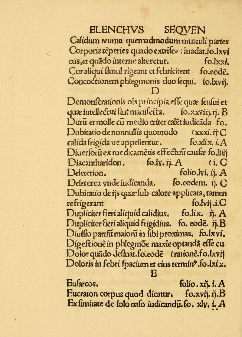 CalidtUT) teumsL quauadmodummuiculi pmes Ccrpodstepmes quadoexmfc (iuadatioJxvi cus,€£ qiiado inscrne alter etur* fo Jxx/, Cur aliqui finiul rigeant ct febi-ickent fo,eode* Coticodioneniphiegmoms duofequl» iojxvi)* D Demonftrationfs ois pnncipfa eile quse fenlui et 2\m iotcliedlui fint manifefta* (o,xxvii),x), B )uru ££ rnolic cu medio aieer callt iudicada fo* Dubitaiio de nonnullis quooiodo (xxxi. if C caiida frigida ue appellentur ♦ fo^xHx £ A Diuerforuexmedicameds effecluucaufe foMii) Diacaniharidon ^ foJv« ii-A < i* C Ddetenon* folioJvi» i)* A Deleterea vndeiudicanda, fo.eodem» rj« C Dubicatio de i\s quse^fub calore applicata, tamcn refrigerant foJviJ4\C Dupliciterfienaliquidcalidius, foJix* ij. A Duplidterfierialiquidfdgidius» fo»eode. i]«B DiuiGo pardu inaiorii in fibi proximas» foJxvi. Digeftionein phlegmoe raaxfeoptanda eflecu Dolor quado deCnat^fo^eode (rauone*fo«lxvij Doloris in febri fpadum et eius termin^ /o Jxi x, B Eu&cos, folio ♦ x^. L A Eucraton corpus quod dicatwrt fo.xvi]. ij*B Exiimitate de (olonafo iudicandu^fo^ xlv« u A