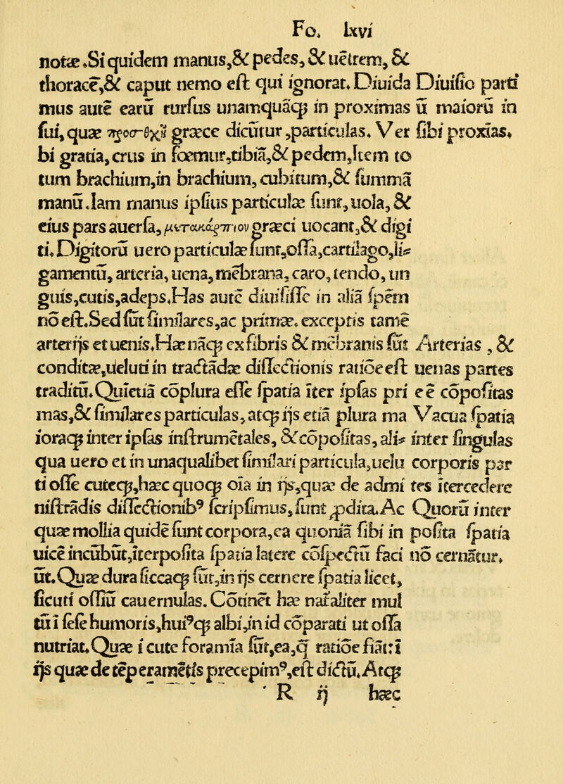 Fo* Ixvi notae *Si quidem nianiis,& pedes, & uelrem, 8c thorace,& caput nemo eft qui ignorat» Diuida Diuifio partf mus aute earu rurfus unamquaqj in proximas 5 maioru in fui^quse Tr^oa-BxH grcece dkutur ^paruculas. Ver Cbiproidas» bi graria^crus in foemur^tibmjS^pedcmJtem to lum brachium,in brachium, a2bi£um,& fumma manu.lam nianus ipliusparticulsc funr,uola5& cius pars auerla, ^iT<xKc^7r <ov grseci uocant3& digi tu Digitoru uero particulaeuinr^ofTajCartilagOjli* gamentu, artcria, uena, mebrana, caro, tendo, iin guis,cuus,adeps*Has aute diuiiiilc in aJia (pern Ko eft.Sed ffit fimilar€S,ac pritrra?. exccptis tame artcrrjs er ucnis^Hacnaq^ cxfibris &nicbran!s fuj /irterias , & condit^jiielutiin tradadse diiredionis ratioeeft uetias panes traditu^Q^ictia coplura cflc Ipaaa iter fpfes pri ee copofitas masj&fimilaresparticulasjatcpijsetia plura ma Vacuafpatia iorac^inter ip&s inftrumetales, &copofiras, ali:? inter lingulas qua ueroetinunaqualibetilmilariparticulasuelu corporis psr tiofie aitcc]^,ha?cquo(^ ola in i>,qu2e de admi tes Jrercedere niftradis dillccfliotib^ (cripfimuSjfunt^'dita.Ac Quoru infer quaemoIliaquideluntcorpora,ca quonia fihi in poiita ipatia uiceincubutjUerpofita Ipaiialaterc coij;?edu faci no cernacur, ut.Quae dura ficca<^ (utjn rjs cetn cre fpm'^ Iket^ ficut! odiu cauemulas. Corinet hae nataliter mu! tu i (eie humoris^hui^qp albi Jn id coparad ut ofla nutriat^Quae icuteforamia (utjea^q ratioefiattt ijs quae de tep erarisltls precepim Vft di<ftu* At<^ ' R fj hsec