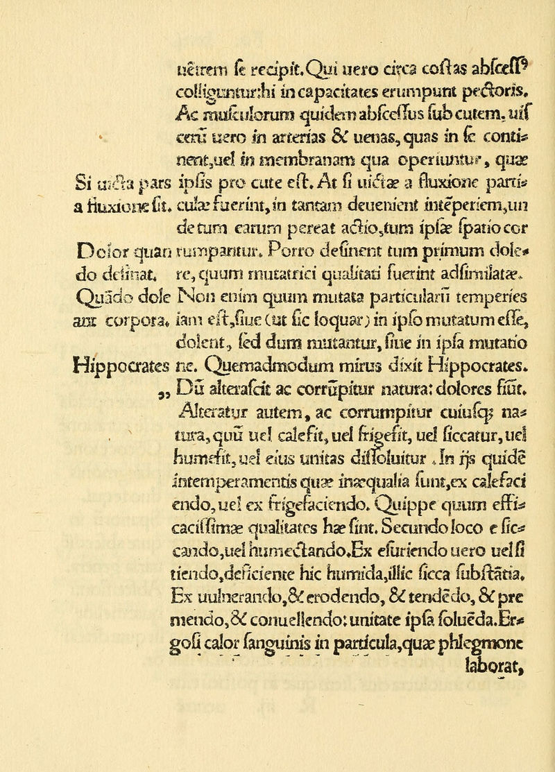 uctrein £ redpicQoi nero circa coftas abfcefP coHigoituf:hj irtcapadtaies efunipunt pedoris, Ac mnkylorum quidan abfceObs fubcurcm.iilf cem u^ro 1« artenas 5l uaias, quas in fc cond* nerjtjue! in nnembranam qua operimitup', quae Si Uifta pars ipfis prc cute ed» At fi uidae a fluxiojie panfi? a tiuxioiKCt» cula:fuemit,m tsintaxiis deueuient inteperfeni^uo detum earum pereat adio^tuni ipise fpatiocor Dolor quan tusTiparitui% Porro definent tum primum dok«» do dciinat* rt% cjuum rnuEatrici quiditaii fuerint adfimilat^e. Quado dole Non eoini quum miitaia pajticiilarri temperies ani corpoia* iani elt,fiu€ Cut; iic loquar; in iplbmutatumefle, do!ent<» fed dum mHtantur,ijoe in ip& mutario Hippocrates m. Quemadmodum mirys dmit Hippocrates* Du alteralcit ac corrSpitor naturatdolorcs flot* A^taatur autem,ac corrumpitur cuiufqj na^ twrd^qim uc! calefitsuel frigefit, uel ficcarur,uel hnmdiuud eius unttas dilloluitur Jn fjs quide intemper amentis qu3? in^^qualia funt,ex calefsci endo,uel cx frigefaciendo* Quippe quum effi^ caciffimge qoalitatcs hsefint.Seaindoloco tGc^ cajido,ue! humcclandOtEx eiiiriendo uero uelfi tiendOjdcrlcicnte hic humidajillic ficca fobftatia* Ek uulnerando,& erodendo, & tendedo, & prc niendo,6(^ conuel|endo:unitatc ip6, folueda.Br^ gofl calor &nguinis in particula,quaephIcgmonc laborat, 5»