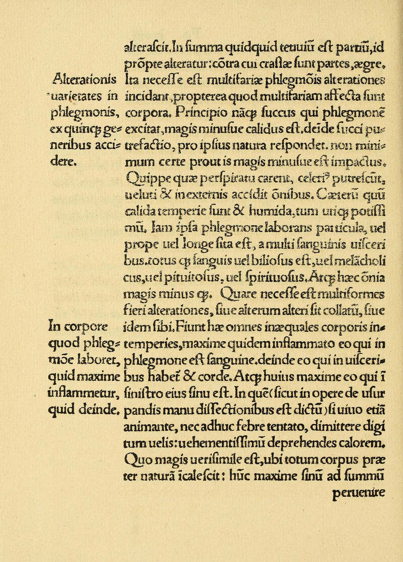 alterafcir Jis fumma quidquid tmuiu dl pamu,id Alteratiorus Ita neceffe eil muldferise phlegTnois akerationes ' uar/etates in incidanr ,proptereaquod multiferiam afteda foiit phiegraonis, corpora* Principjo naq^ fuccus qui phl^monc €x qtiinc^ ge«f excitar.magfs rainuCie calidus Adadc fucd pu^? neribus accis? trefadjo^proipiiusiiatura refpondst* non roini^ dere» muin certe proutis mag/s miaufuecE* impadus* Qaippe quae petfpmtu careiii;, celeri^ putrelcHS^ iielud 5C ioextc^is dicddk otiibus* Caneru qoii calida t.tniperie frnit & liurmdaj.tuni utic^ potifli mii feB ipfa phkgmooelaborans pasoGila, oel prope yel lorige fita ejftj a multi faoguiris uiken hasdoins q$ faiiguis oe! biKofus eit,uel melScholi ciivVi^^ P^tuitoius, uel foidtuoliiS» Atcp h^c onia mzgis minm i^* Quare necefleeflrmulfiforrncs fierl alceratfones, fiue alterum alten fit coHatu, fiue In corpore sdem fibi«Fiunt hse omiies insequales corporis in-» quod phlegi* temperi^^niaximequideniinfiammato eoqui in tn5€ laboret, phlegmoneeftfitiguine^dcindeeoquiinuiicerii* quid maxime bus habec 8c corde* Atcp huius maxime eo qui T inflammetur, finiftro eius finu cft, In queCficut in opcre de ufur quid ddnde* pandismanudillediombuseftdidu)fiuiuo etia animante, nec adhuc febre tentato, dimittere digi tum uelis:uehementi(limii deprehendes calorem* Quo magis u eriCmile eft,ubi totum corpus prae ter natura icaleicit; huc maxime finu ad fummu peruenire