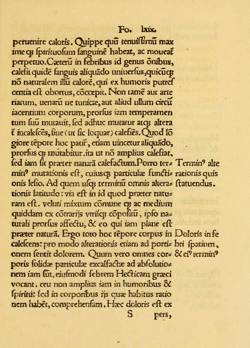 pemenire caloris» Quippequu tetniiffiraS roax imccp ^irjtuofijm fangume habeat, ac nioueat perpetuo^Cseteru in febribus id genus onibus, calefitquide fanguis aliquado uniuerfuSjquicucp no naturalem iliu calore, qui ex humoris putref centiaeil obortuSjCocoepic» Non tatne aut arte rxarum, uenaru ue tunic^,aut aliud uGum circu iacentium corporuniL,prorius ism temperamen tum fuu mutauit^ied adhuc niuratur atc^ altera t facalclccSsiiueCut fic loqiiar; calefies,Quod 15 giore tepore hoc patir, etiam uincetur aliquado, prorfus c^ luiitabfturata m no amplius calefiat, ied iam fit prseter natura calefa<fhmiPorro ter^ Termin' alte min^ mutatfonis ef^, cuiusc^ particolae fundHs? rationis quis onis lefio* Ad qucm ulc^ terminu omnis alteraj* ftatuendus* tionis iatitudo: via efl: in id c|uod prseter mtui^ ram ell^ veluti mixtum comune <» ac medium qufddam cx cofrariis vrrifc^ copomu, ipib m-^ turali prorius affecfluj 8C eo qui iam plane eii prseter natara» Eigo toto hoc tepore corpus in Dolons ihfc calelcenst pro modo alrerationis etiam ad portis* bn fpmivm^ onem iertnt dolorem, Quum vero omnes cor«s SCcPmivm^ poris folidse particulse excalfadae ad abiolutioj* nem iam (uia duimodi febrem Hecflicarn graed vocanc» ceu non amplius iam in humonbus bC rpirkiJ: (cd in corponbus ijs quse habitus ratio ncm habctsConiprchenfem^HcCC doions eft; ex S pers.