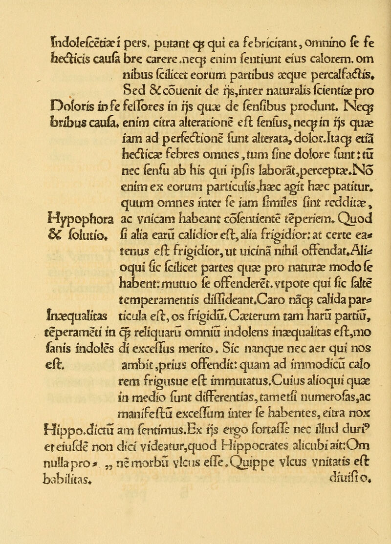 Kidolefcerisei pers» putant cp qui ea febridcant^oninino (e fe he^fKds cau& brc carercneq^ enim fentiunt eius calorem.om nibus fcilicet eorum partibus seque percalfa<5lis» Sed &couenic de r]s,incer naturalis (cientiae pro Doforis iDfcfeilbres in ijs quae de ienfibus produnt. Nec^ bribuscaufi» enim citra alteratione efl (enluSjne<^in fjs qu^ iam ad perfedrione (unt alterata, dolorJtaq^ etSI faedicae febres omnes ,t.om fine dolore funtuu nec fenfu ab his qLii ipfis Iaborat,percept^*No cnim ex eorum particutis^hajc agit harc patitur» quufn omnes inter fe iam (imiles fint reddica?» Hypophora ac vnicam habeant coientiente teperiem* Quod & iblutio* fi alia earij calidiorenisalia frigidior:at certe ea* tenus efl: fr^idior,ut iiidna tiihil ofFendaf^AIi*^ oqui fic (cilicet partes qux pro naairx modofc habenttmutuo (e ofFenderet^vtpote qui (ic (alte tempcramentis diiHdeant.Caro nacp calidapar* Insequalitas ticula ell:, os fr^idu* Cxterum tam haru partiu, teperamlti in ^ reliquarii omniu indolens insequalitas eft,mo fanis indoles di cxceffus merito* Sic nanque nec aer qui nos cfl:. ambitjprius ofFendit: quam ad immodicu calo rem frigusue eft immutatus,Cuius alioqui qux m medio fmt dfferentfas,tametii numerofas,ac manifeftu excefllim ioter fe habentes, eitra nox Hlppo.dictu am femmus& ip ergo fortaile nec illud duri^ eteiufde non dfcs videatur,quod Hippocrates alicubiaitrOm nullapros* „ n!morbu vlcus effe.Qiiippe vkus vnitatis eft babilitas* diuifio*