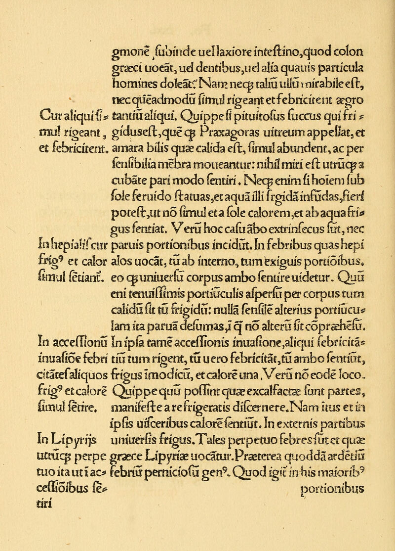 gmone ^luoincie uellaxiore mteftino^cjuod colon graeci uoear, ud dendbuSjUcl alia quauis pardcula homines dofeatCNam nec^ taliuuUu tnirabileefi:, necqueadmodu {imuIrigeantetfcbricifenE a^gro Cur a!iquii?5s tandualiqui Quippefi pitulrofus (uccus quifri s^ , mul rigeanr, giduse(l,quecp Praxagoras uitreumappellatset ei: febricitent, amara bilis cpaecalfda eft, ^ixmA abundent, ac per ienObif ia mebra moueantur: nihil miri eft utrucp 3 aibate pari modo (enriri ♦ Nec^ enim fi holem f ub foleferuido ftatuasjecaquailli frgidainfadas/ierl poteft^ut no iinul eta fole calorem ,ec ab aqua frias gos itxAt. Veru hcK cafu abo extrinfecus liit, nec Inhcpialifcur paruis poreionibus incidirt. In febribus quas hcpi fr%^ et calor alos uocat, tuab interno^tumbxiguis portioibus* fimul feuanL eo «^uniuerC corpus ambo feniiremdetur» Qu5 eni tenmfflmis portiuculis afperfu per corpus tuni calidu {k to frigidu: nuUa (enfile alterius portiucu^ lara itaparua de(umas,i q no alteru iitcopradicfu, In acceffionu Infpiatameacceflionis inuafione,aIiqui febrlcita« inuafio€ febri tiii tum rigent, tS uero febricitatjtu ambo fentrat, citatefaliquos fegus imodicii, etcaloreiina .Vero no eode loco. frig^etcalore Qaippequu pofltntqua^excalfact^ {xm partes, flmiil fedre, oianifeft e a r e frigeratis di(cernere«Na m uus et k\ ip(5s uSreribuscaloreienriut.Inexternis pardbus In Lipyrijs uniuarfis frigiis.Tales perpetuo febreslut et qus:: ticriic^ perpe graece Lipyriaeuocatur.Praeterea quoddaardetiS tuo ita iit \ ac^ febriS pemicioiu gen^. Quod fgit in his maiorib^ ceflioibus (e*^ portionibus riri