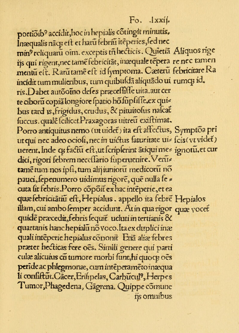 portioib^ accidit,!ioc in hepialis cotingit mmuiis^ Injequalis naq^ el t et haru febriii iteperics/ed iif c min9 rcliqiiam oim. exceptis tn hedicis. C^uietia Aliqnos rigc rjs qai riaent,nec tamefebricitatjinaequaletepera renec tamen mentu eil, Rarutamecl]; id fymptoma, Cxteru febricitare Ra fnddit tummulimbus, tum quibufda aliquacfo ui rumcjid* ris,Dabct autoottio defes pr^eccffilTe uita.autcer te dfaorii copia longiorc fpaoo hoiupiifle^ex qui*^ bus tard is/rigidus^crudus, &pituitofus nalcac (iiccus. quale fcilicetPraxagoras uitreu exifiiimat, Porro antiquitus nemo (ut uidec) ita f£x affcdus^ Symptoa pfi utqui nec adeoocioli,necin uidus iaturiiate ui^ fcisC vt\idet) uercjitJnde q^ fa<flu cfl:,utfcnplcrint atiquimci? ignotij*et cur dici,rigori fci^rem nccedario iuperuenircVervr^f tamc tum nos ipfi, tum alij iunioru mcdicoru no paud^icpcaumero uidimus rigore, que nulia fe # cuta fit fcbris-Porro copoitcxhac inteperie,ct ea qtisefcbridtatiu efl:,HepiaIus. appello ita febre Hcpialos illam,cai ambofempcr accidunt» Atin quarigor quse vocet qutdepraeccdit^fcbris fequit uclufiin teriianis SL quartanis hanchepialLi no VocoJtaex duplici in^ qualiititeperichepiaitiscoDonit Erxa afi^^icbres praetcr hedicas fcre ocs» Simiii gcnere qui parti ciilac alicuius cu tumorc raorbl fuot^hi quocp oes pcrldeac phlcgmon^, cum intcperametoinarqua !i confiftut.Cacer^ErifipcIas, CarbiiciiI^Herpcs TumorPhagcdcna^ Gagrena. Quippc comune fjs omiiibus