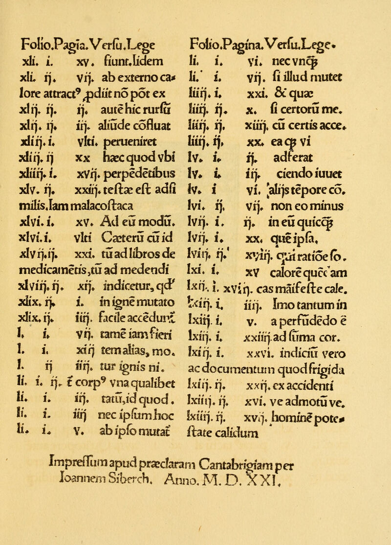 FolioPagina^VerfaLege* IL u \L necvn^ lu L vij. fi illud mutee hii),u xxi. Scqusc liii)» ij* X* fi certoru me* liiij, i), xiii), cu certisacce» Iiiij»f|» XX» eacpvi Iv» !♦ ff, adferat Iy* i» itj» ciendoiuuet Iv» 1 vi. [alijsteporeco, Ivi* i], vi]* noneominus Ivff. i. !]• ineuquicc^ Ivrj» !♦ XX» qucipfa, Ivii> f]V xvifj. qut ratioe fb, 4X1. !♦ XV calorequaam I^fn-.!. xvii), casmaifeftecale. tdij. i, iii^. Imotantum in Ixii). i« V. a perfudedo e Ixirj. i» xxiir|.ad(iima cor» Ixif]* i. XXvi, indidu vero acdocumentum quodfrigidu Ixii), i]» xxr]» cx acddcnti Ixiii]. ij, X vi, ve admotu ve* Ixfi!]. rj. xvi]» homin^potc^ ftate calidum Impreirum apud pr^clarami Cantabrigiam per loannernSfberch, Anno.M,D. XXI. FolioPagia.Verfu«L^e xh'. L XV» fiunr*Iidem xli* !]♦ vi]. abextemoca* lore attract' ^diit no pot ex xlfj. i]. 1]« autehicruriu xli]. !]♦ ii). aliude cofluat xlirj.i* vlti. perueniret xli t), i} XX hacc quod vbi xliii]» L xVij. pcrpedetibus xlv. ij» xx«]4 teftae eft adli mKis^Iam malacoftaca xlvi.i» XV. Adeumodu. xlvi.i. vlti Cajterucii id xlvi]«i]'* xxi. tuadlibrosde medicameds,tuad medendi xlvii]\ij* xr]\ indicctur,qd' xlix»r|» L in^nemutato xlix»i]» iii]. facileaccedunC h U vrj. tameiamfied I. i, xif] tem aliasjmo* L i) iir), turignisni, li» L i]. tcorp^vnaqualibet li. i* if), tatu,idquod. li. i- iix) necipfumlioc li* i* Y. abipfomutat