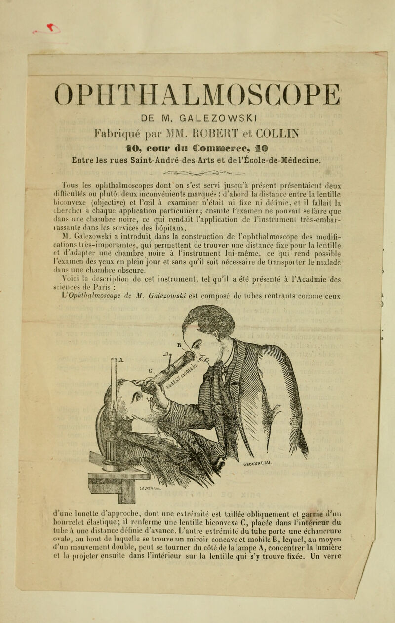 OPHTHALMOSCOPE DE M. GALEZOWSKI Fabriqué par MM. ROBERT et COLLIN IO, cour daa Commerce, f © Entre les rues Saint-André-des-Arts et del'École-de-Médecine. 'fous les ophlhalmoscopes dont on s'est servi jusqu'à présent présentaient deux difficultés ou plutôt deux inconvénients marqué» : d'abord la distance entre la lentille biconvexe (objective) et l'œil à examiner n'était ni fixe ni définie-, et il fallait la chercher à chaque application particulière; ensuite l'examen ne pouvait se faire que dans une chambre noire, ce qui rendait l'application de l'instrument très-embar- rassanle dans les services des hôpitaux. M. Galezowski a introduit dans la construction de Tophtlialmoscope des modifi- cations tiçs-importantes, qui permettent de trouver une distance fixe pour la lentille et d'adapter une chambre noire à l'instrument lui-même, ce qui rend possible l'examen des yeux en plein jour et sans qu'il soit nécessaire de transporter le malade dans une chambre obscure. Voici la description de cet instrument, tel qu'il a été présenté à l'Acadmie des sciences de Paris : L'Ophtfialmoscope de M. Galezowski est composé de tubes rentrants comme ceux d'une lunette d'approche, dont une extrémité est taillée obliquement et garnie d'un bourrelet élastique; il renferme une lentille biconvexe C, placée dans l'intérieur du lube à une distance définie d'avance. L'autre extrémité du tube porte une éehanerure ovale, au bout de laquelle se trouve un miroir concave et mobile B, lequel, au moyen d'un mouvement double, peut se tourner du côté de la lampe A, concentrer la lumière et la projeter ensuite dans l'intérieur sut la lentille qui s'y trouve fixée. Un verre