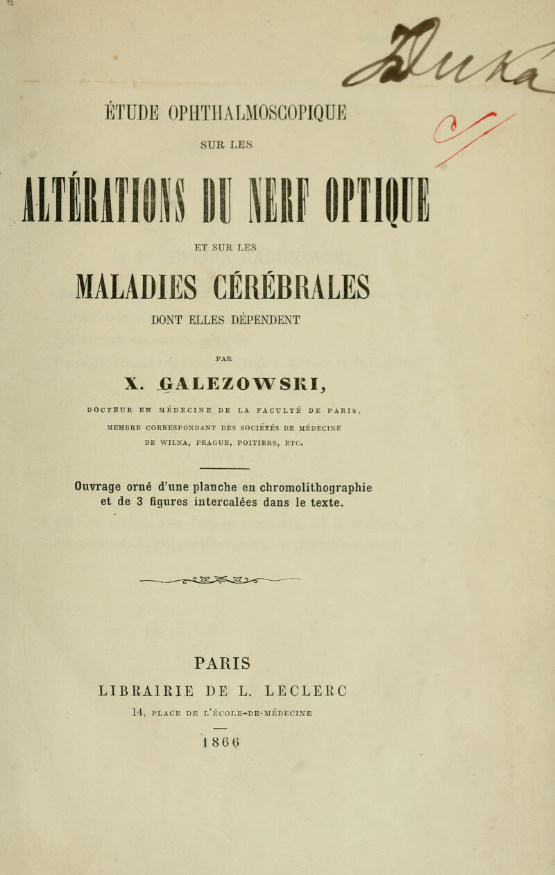 ÉTUDE OPHTIIALMOSCOPIQUE SUR LES ET SUR LES MALADIES CÉRÉBRALES DONT ELLES DÉPENDENT PAR X. JBALEZOWSKI, DOCTEUR EN MEDECINE DE LA FACULTÉ DE PARIS, MEMBRE CORRESPONDANT DES SOCIÉTÉS DE MÉDECINE DE WTLNA, PRAGUE, POITIERS, ETC. Ouvrage orné d'une planche en chromolithographie et de 3 figures intercalées dans le texte. PARIS LIBRAIRIE DE L. LECLERC 14, PLACE DE L'ÉCOLE-DE-MÉDECINE 18 6 6