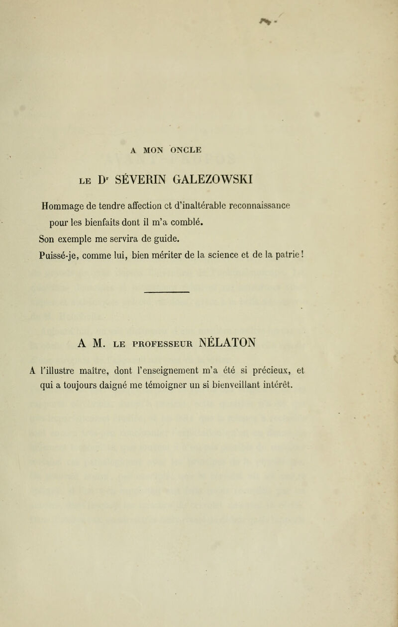 A MON ONGLE le Dr SÉVERIN GALEZOWSKI Hommage de tendre affection et d'inaltérable reconnaissance pour les bienfaits dont il m'a comblé. Son exemple me servira de guide. Puissé-je, comme lui, bien mériter de la science et de la patrie ! A M. LE PROFESSEUR NÉLATON A l'illustre maître, dont l'enseignement m'a été si précieux, et qui a toujours daigné me témoigner un si bienveillant intérêt.