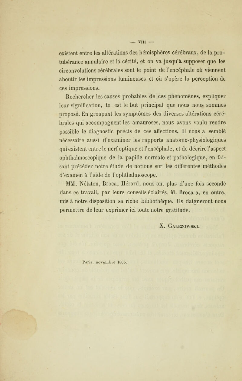 — vin — existent entre les altérations des hémisphères cérébraux, de la pro- tubérance annulaire et la cécité, et on va jusqu'à supposer que les circonvolutions cérébrales sont le point de l'encéphale où viennent aboutir les impressions lumineuses et où s'opère la perception de ces impressions. Rechercher les causes probables de ces phénomènes, expliquer leur signification, tel est le but principal que nous nous sommes proposé. En groupant les symptômes des diverses altérations céré- brales qui accompagnent les amauroses, nous avons voulu rendre possible le diagnostic précis de ces affections. Il nous a semblé nécessaire aussi d'examiner les rapports anatomo-physiologiques qui existent entre le nerf optique et l'encéphale, et de décrire l'aspect ophthalmoscopique de la papille normale et pathologique, en fai- sant précéder notre étude de notions sur les différentes méthodes d'examen à l'aide de l'oplithalmoscope. MM. Nélaton, Broca, Hérard, nous ont plus d'une fois secondé dans ce travail, par leurs conseils éclairés. M. Broca a, en outre, mis à notre disposition sa riche bibliothèque. Ils daigneront nous permettre de leur exprimer ici toute notre gratitude. X. Galezowski. Paris, novembre 1865.