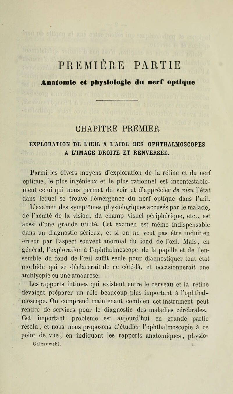 PREMIERE PARTIE Anatoiuie et physiologie du nerf optique CHAPITRE PREMIER EXPLORATION DE L'ŒIL A L'AIDE DES OPHTHALMOSCOPES A L'IMAGE DROITE ET RENVERSÉE. Parmi les divers moyens d'exploration de la rétine et du nerf optique, le plus ingénieux et le plus rationnel est incontestable- ment celui qui nous permet de voir et d'apprécier de visu l'état dans lequel se trouve l'émergence du nerf optique dans l'œil. L'examen des symptômes physiologiques accusés par le malade, de l'acuité de la vision, du champ visuel périphérique, etc., est aussi d'une grande utilité. Cet examen est même indispensable dans un diagnostic sérieux, et si on ne veut pas être induit en erreur par l'aspect souvent anormal du fond de l'œil. Mais, en général, l'exploration à l'ophthalmoscope de la papille et de l'en- semble du fond de l'œil suffit seule pour diagnostiquer tout état morbide qui se déclarerait de ce côté-là, et occasionnerait une amblyopie ou une amaurose. Les rapports intimes qui existent entre le cerveau et la rétine devaient préparer un rôle beaucoup plus important à l'ophthal- moscope. On comprend maintenant combien cet instrument peut rendre de services pour le diagnostic des maladies cérébrales. Cet important problème est aujourd'hui en grande partie résolu, et nous nous proposons d'étudier l'ophthalmoscopie à ce point de vue, en indiquant les rapports anatomiques, physio-