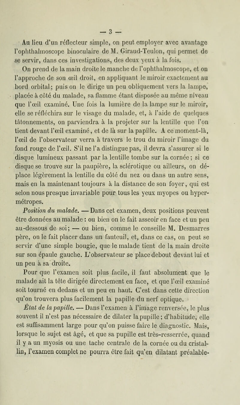 Au lieu d'un réflecteur simple, on peut employer avec avantage l'oplithalrnoscope binoculaire de M. Giraud-Teulon, qui permet de se servir, dans ces investigations, des deux yeux à la fois. On prend de la main droite le manche de l'ophthalmoscope, et on l'approche de son œil droit, en appliquant le miroir exactement au bord orbital ; puis on le dirige un peu obliquement vers la lampe, placée à côté du malade, sa flamme étant disposée au même niveau que l'œil examiné. Une fois la lumière de la lampe sur le miroir, elle se réfléchira sur le visage du malade, et, à l'aide de quelques tâtonnements, on parviendra à la projeter sur la lentille que l'on tient devant l'œil examiné, et de là sur la papille. A ce moment-là, l'œil de l'observateur verra à travers le trou du miroir l'image du fond rouge de l'œil. S'il ne l'a distingue pas, il devra s'assurer si le disque lumineux passant par la lentille tombe sur la cornée ; si ce disque se trouve sur la paupière, la sclérotique ou ailleurs, on dé- place légèrement la lentille du côté du nez ou dans un autre sens, mais en la maintenant toujours à la distance de son foyer, qui est selon nous presque invariable pour tous les yeux myopes ou hyper- métropes. Position du malade. —Dans cet examen, deux positions peuvent être données au malade : ou bien on le fait asseoir en face et un peu au-dessous de soi; — ou bien, comme le conseille M. Desmarres père, on le fait placer dans un fauteuil, et, dans ce cas, on peut se servir d'une simple bougie, que le malade tient de la main droite sur son épaule gauche. L'observateur se place debout devant lui et un peu à sa droite. Pour que l'examen soit plus facile, il faut absolument que le malade ait la tête dirigée directement en face, et que l'œil examiné soit tourné en dedans et un peu en haut. C'est dans cette direction qu'on trouvera plus facilement la papille du nerf optique. État de la papille. — Dans l'examen à l'image renversée, le plus souvent il n'est pas nécessaire de dilater la pupille ; d'habitude, elle est suffisamment large pour qu'on puisse faire le diagnostic. Mais, lorsque le sujet est âgé, et que sa pupille est très-resserrée, quand il y a un myosis ou une tache centrale de la cornée ou du cristal- lin, l'examen complet ne pourra être fait qu'en dilatant préalable-