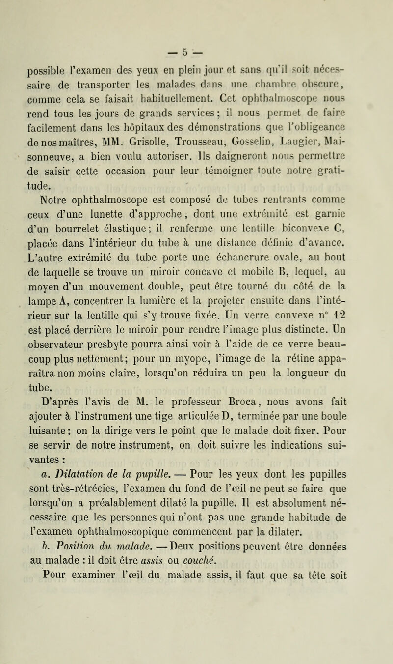 possible l'examen des yeux en plein jour et sans qu'il soit né saire de transporter les malades dans une chambre obscure, comme cela se faisait habituellement. Cet ophthalmoscope nous rend tous les jours de grands services; il nous permet de faire facilement dans les hôpitaux des démonstrations que l'obligeance denosmaîtres, MM. Grisolle, Trousseau, Gosselin, Laugier, Mai- sonneuve, a bien voulu autoriser. Ils daigneront nous permettre de saisir cette occasion pour leur témoigner toute notre grati- tude. TNotre ophthalmoscope est composé de tubes rentrants comme ceux d'une lunette d'approche, dont une extrémité est garnie d'un bourrelet élastique ; il renferme une lentille biconvexe C, placée dans l'intérieur du tube à une distance définie d'avance. L'autre extrémité du tube porte une échancrure ovale, au bout de laquelle se trouve un miroir concave et mobile B, lequel, au moyen d'un mouvement double, peut être tourné du côté de la lampe A, concentrer la lumière et la projeter ensuite dans l'inté- rieur sur la lentille qui s'y trouve fixée. Un verre convexe n° 12 est placé derrière le miroir pour rendre l'image plus distincte. Un observateur presbyte pourra ainsi voir à l'aide de ce verre beau- coup plus nettement; pour un myope, l'image de la rétine appa- raîtra non moins claire, lorsqu'on réduira un peu la longueur du tube. D'après l'avis de M. le professeur Broca, nous avons fait ajouter à l'instrument une tige articulée D, terminée par une boule luisante; on la dirige vers le point que le malade doit fixer. Pour se servir de notre instrument, on doit suivre les indications sui- vantes : a. Dilatation de la pupille. — Pour les yeux dont les pupilles sont très-rétrécies, l'examen du fond de l'œil ne peut se faire que lorsqu'on a préalablement dilaté la pupille. Il est absolument né- cessaire que les personnes qui n'ont pas une grande habitude de l'examen ophthalmoscopique commencent par la dilater. b. Position du malade.—Deux positions peuvent être données au malade : il doit être assis ou couché. Pour examiner l'œil du malade assis, il faut que sa tète soit