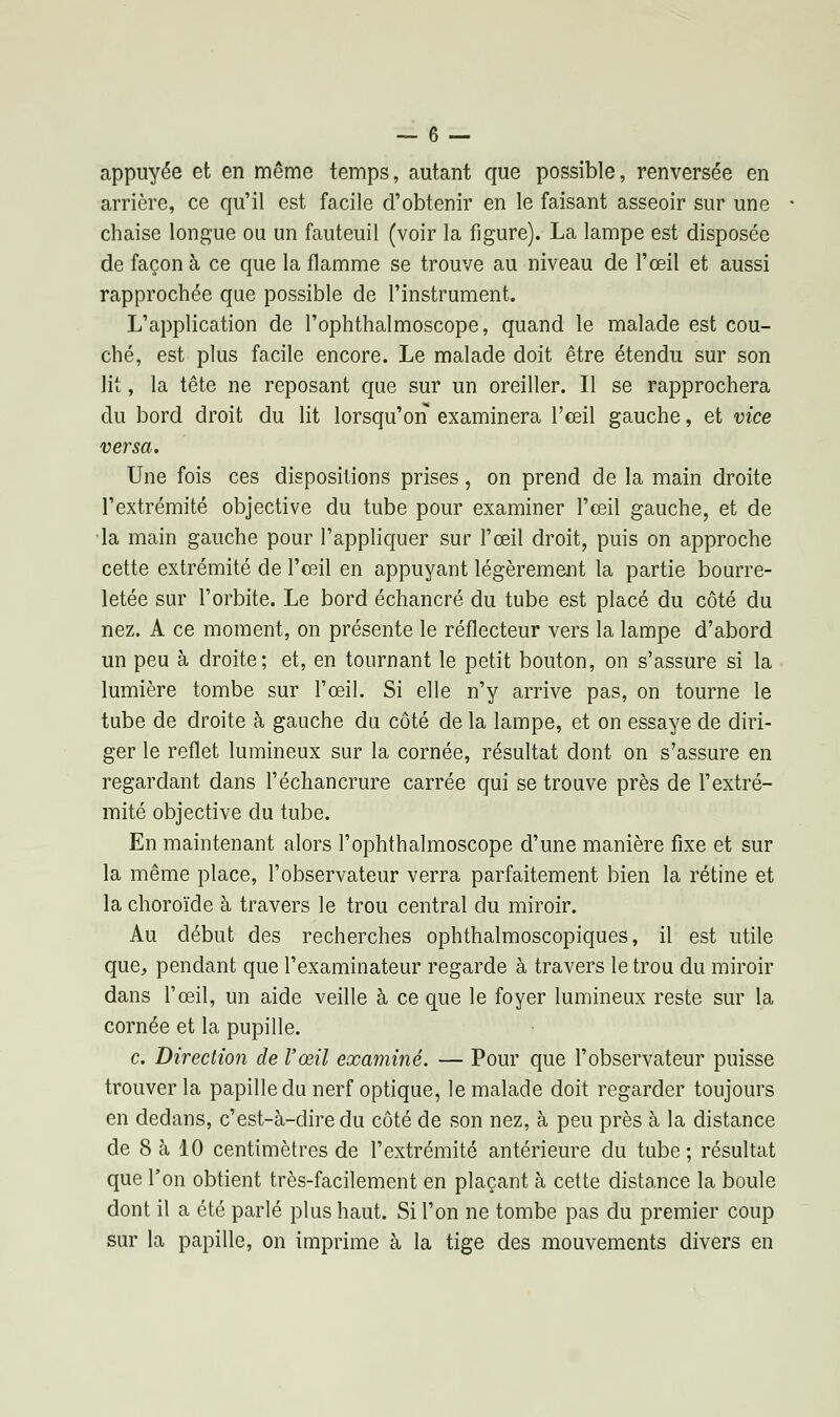 appuyée et en même temps, autant que possible, renversée en arrière, ce qu'il est facile d'obtenir en le faisant asseoir sur une chaise longue ou un fauteuil (voir la figure). La lampe est disposée de façon à ce que la flamme se trouve au niveau de l'œil et aussi rapprochée que possible de l'instrument. L'application de l'ophthalmoscope, quand le malade est cou- ché, est plus facile encore. Le malade doit être étendu sur son lit, la tête ne reposant que sur un oreiller. Il se rapprochera du bord droit du lit lorsqu'on examinera l'œil gauche, et vice versa. Une fois ces dispositions prises, on prend de la main droite l'extrémité objective du tube pour examiner l'œil gauche, et de la main gauche pour l'appliquer sur l'œil droit, puis on approche cette extrémité de l'œil en appuyant légèrement la partie bourre- letée sur l'orbite. Le bord échancré du tube est placé du côté du nez. A ce moment, on présente le réflecteur vers la lampe d'abord un peu à droite; et, en tournant le petit bouton, on s'assure si la lumière tombe sur l'œil. Si elle n'y arrive pas, on tourne le tube de droite à gauche du côté de la lampe, et on essaye de diri- ger le reflet lumineux sur la cornée, résultat dont on s'assure en regardant dans l'échancrure carrée qui se trouve près de l'extré- mité objective du tube. En maintenant alors l'ophthalmoscope d'une manière fixe et sur la même place, l'observateur verra parfaitement bien la rétine et la choroïde à travers le trou central du miroir. Au début des recherches ophthalmoscopiques, il est utile que, pendant que l'examinateur regarde à travers le trou du miroir dans l'œil, un aide veille à ce que le foyer lumineux reste sur la cornée et la pupille. c. Direction de l'œil examiné. — Pour que l'observateur puisse trouver la papille du nerf optique, le malade doit regarder toujours en dedans, c'est-à-dire du côté de son nez, à peu près à la distance de 8 à 10 centimètres de l'extrémité antérieure du tube; résultat que Ton obtient très-facilement en plaçant à cette distance la boule dont il a été parlé plus haut. Si l'on ne tombe pas du premier coup sur la papille, on imprime à la tige des mouvements divers en