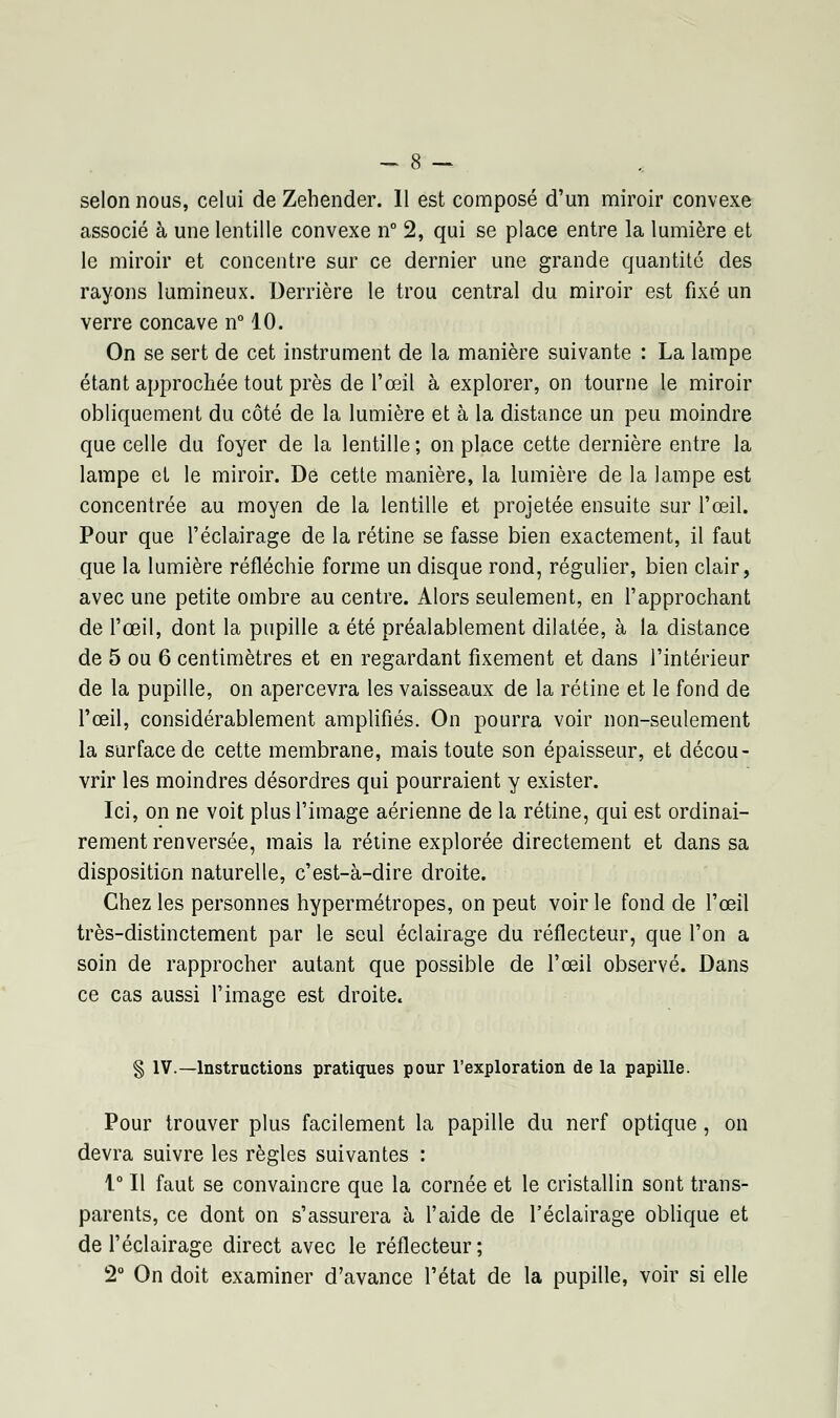 selon nous, celui de Zehender. 11 est composé d'un miroir convexe associé à une lentille convexe n° 2, qui se place entre la lumière et le miroir et concentre sur ce dernier une grande quantité des rayons lumineux. Derrière le trou central du miroir est fixé un verre concave n° 10. On se sert de cet instrument de la manière suivante : La lampe étant approchée tout près de l'œil à explorer, on tourne le miroir obliquement du côté de la lumière et à la distance un peu moindre que celle du foyer de la lentille; on place cette dernière entre la lampe et le miroir. De cette manière, la lumière de la lampe est concentrée au moyen de la lentille et projetée ensuite sur l'œil. Pour que l'éclairage de la rétine se fasse bien exactement, il faut que la lumière réfléchie forme un disque rond, régulier, bien clair, avec une petite ombre au centre. Alors seulement, en l'approchant de l'œil, dont la pupille a été préalablement dilatée, à la distance de 5 ou 6 centimètres et en regardant fixement et dans l'intérieur de la pupille, on apercevra les vaisseaux de la rétine et le fond de l'œil, considérablement amplifiés. On pourra voir non-seulement la surface de cette membrane, mais toute son épaisseur, et décou- vrir les moindres désordres qui pourraient y exister. Ici, on ne voit plus l'image aérienne de la rétine, qui est ordinai- rement renversée, mais la rétine explorée directement et dans sa disposition naturelle, c'est-à-dire droite. Chez les personnes hypermétropes, on peut voir le fond de l'œil très-distinctement par le seul éclairage du réflecteur, que l'on a soin de rapprocher autant que possible de l'œil observé. Dans ce cas aussi l'image est droite. § IV.—Instructions pratiques pour l'exploration de la papille. Pour trouver plus facilement la papille du nerf optique, on devra suivre les règles suivantes : 1° Il faut se convaincre que la cornée et le cristallin sont trans- parents, ce dont on s'assurera à l'aide de l'éclairage oblique et de l'éclairage direct avec le réflecteur; 2° On doit examiner d'avance l'état de la pupille, voir si elle