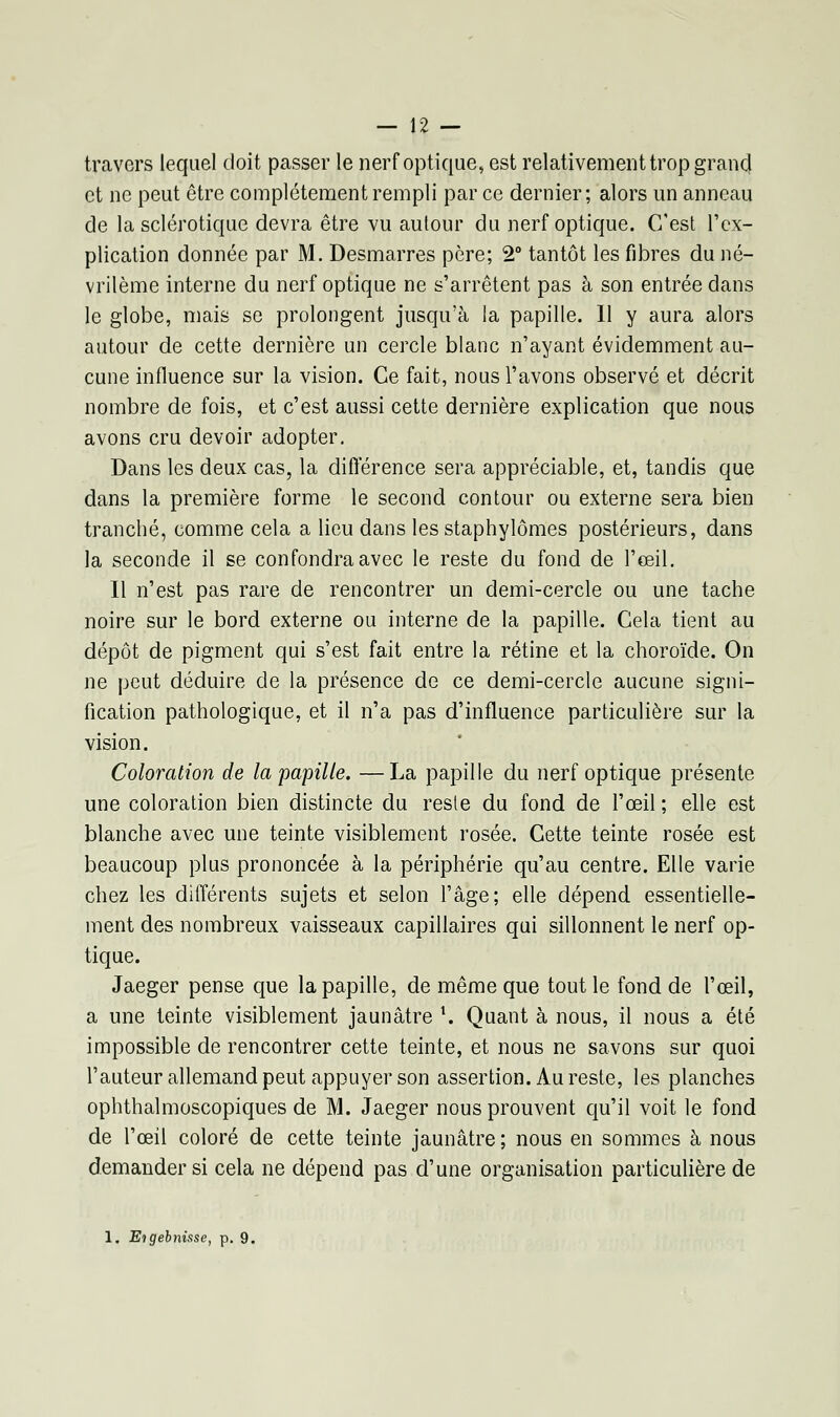 travers lequel doit passer le nerf optique, est relativement trop grand et ne peut être complètement rempli par ce dernier; alors un anneau de la sclérotique devra être vu autour du nerf optique. C'est l'ex- plication donnée par M. Desmarres père; 2° tantôt les fibres du né- vrilème interne du nerf optique ne s'arrêtent pas à son entrée dans le globe, mais se prolongent jusqu'à la papille. Il y aura alors autour de cette dernière un cercle blanc n'ayant évidemment au- cune influence sur la vision. Ce fait, nous l'avons observé et décrit nombre de fois, et c'est aussi cette dernière explication que nous avons cru devoir adopter. Dans les deux cas, la différence sera appréciable, et, tandis que dans la première forme le second contour ou externe sera bien tranché, comme cela a lieu dans les staphylômes postérieurs, dans la seconde il se confondra avec le reste du fond de l'œil. Il n'est pas rare de rencontrer un demi-cercle ou une tache noire sur le bord externe ou interne de la papille. Cela tient au dépôt de pigment qui s'est fait entre la rétine et la choroïde. On ne peut déduire de la présence de ce demi-cercle aucune signi- fication pathologique, et il n'a pas d'influence particulière sur la vision. Coloration de la papille. —La papille du nerf optique présente une coloration bien distincte du reste du fond de l'œil ; elle est blanche avec une teinte visiblement rosée. Cette teinte rosée est beaucoup plus prononcée à la périphérie qu'au centre. Elle varie chez les différents sujets et selon l'âge; elle dépend essentielle- ment des nombreux vaisseaux capillaires qui sillonnent le nerf op- tique. Jaeger pense que la papille, de même que tout le fond de l'œil, a une teinte visiblement jaunâtre \ Quant à nous, il nous a été impossible de rencontrer cette teinte, et nous ne savons sur quoi l'auteur allemand peut appuyer son assertion. Au reste, les planches ophthalmoscopiques de M. Jaeger nous prouvent qu'il voit le fond de l'œil coloré de cette teinte jaunâtre; nous en sommes à nous demander si cela ne dépend pas d'une organisation particulière de 1. Etgebnisse, p. 9.