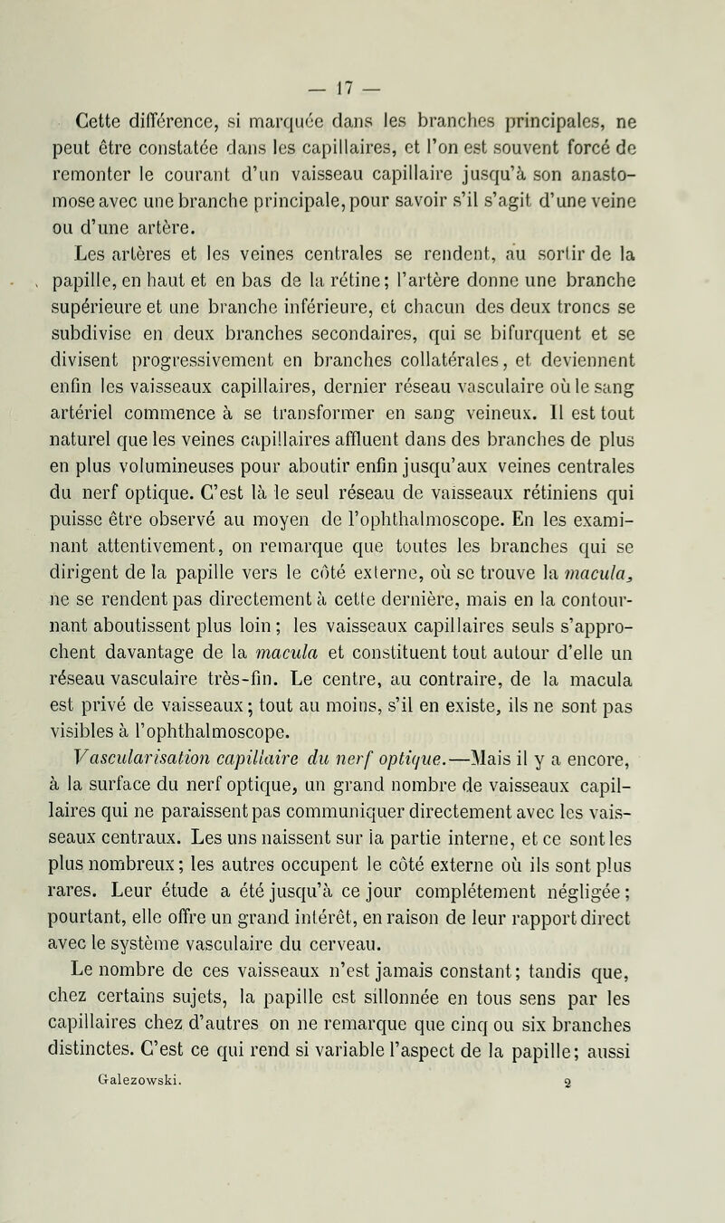 Cette différence, si marquée dans les branches principales, ne peut être constatée dans les capillaires, et l'on est souvent forcé de remonter le courant d'un vaisseau capillaire jusqu'à son anasto- mose avec une branche principale, pour savoir s'il s'agit d'une veine ou d'une artère. Les artères et les veines centrales se rendent, au sortir de la papille, en haut et en bas de la rétine; l'artère donne une branche supérieure et une branche inférieure, et chacun des deux troncs se subdivise en deux branches secondaires, qui se bifurquent et se divisent progressivement en branches collatérales, et deviennent enfin les vaisseaux capillaires, dernier réseau vasculaire où le sang artériel commence à se transformer en sang veineux. Il est tout naturel que les veines capillaires affluent dans des branches de plus en plus volumineuses pour aboutir enfin jusqu'aux veines centrales du nerf optique. C'est là le seul réseau de vaisseaux rétiniens qui puisse être observé au moyen de l'ophthalmoscope. En les exami- nant attentivement, on remarque que toutes les branches qui se dirigent de la papille vers le côté externe, où se trouve la macula, ne se rendent pas directement à cette dernière, mais en la contour- nant aboutissent plus loin ; les vaisseaux capillaires seuls s'appro- chent davantage de la macula et constituent tout autour d'elle un réseau vasculaire très-fin. Le centre, au contraire, de la macula est privé de vaisseaux; tout au moins, s'il en existe, ils ne sont pas visibles à l'ophthalmoscope. Vascularisation capillaire du nerf optique.—Mais il y a encore, à la surface du nerf optique, un grand nombre de vaisseaux capil- laires qui ne paraissent pas communiquer directement avec les vais- seaux centraux. Les uns naissent sur la partie interne, et ce sont les plus nombreux ; les autres occupent le côté externe où ils sont plus rares. Leur étude a été jusqu'à ce jour complètement négligée ; pourtant, elle offre un grand intérêt, en raison de leur rapport direct avec le système vasculaire du cerveau. Le nombre de ces vaisseaux n'est jamais constant; tandis que, chez certains sujets, la papille est sillonnée en tous sens par les capillaires chez d'autres on ne remarque que cinq ou six branches distinctes. C'est ce qui rend si variable l'aspect de la papille; aussi G-alezowski. 2