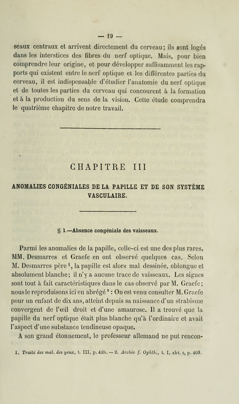 seaux centraux et arrivent directement du cerveau; ils sont logés dans les interstices des fibres du nerf optique. Mais, pour bien comprendre leur origine, et pour développer suffisamment les rap- ports qui existent entre le nerf optique et les différentes parties du cerveau, il est indispensable d'étudier l'anatomie du nerf optique et de toutes les parties du cerveau qui concourent à la formation et à la production du sens de la vision. Cette étude comprendra le quatrième chapitre de notre travail. CHAPITRE III ANOMALIES CONGÉNIALES DE LA PAPILLE ET DE SON SYSTÈME VASCULAIRE. § 1.—Absence congéniale des vaisseaux. Parmi les anomalies de la papille, celle-ci est une des plus rares. [. Desmarres et Graefe en ont observé quelques cas. Selon M. Desmarres père1, la papille est alors mal dessinée, oblongue et absolument blanche; il n'y a aucune trace de vaisseaux. Les signes sont tout à fait caractéristiques dans le cas observé par M. Graefe ; nous le reproduisons ici en abrégé2 : On est venu consulter M. Graefe pour un enfant de dix ans, atteint depuis sa naissance d'un strabisme convergent de l'œil droit et d'une amaurose. Il a trouvé que la papille du nerf optique était plus blanche qu'à l'ordinaire et avait l'aspect d'une substance tendineuse opaque. A son grand étonnement, le professeur allemand ne put rencon- 1. Traité des mal. des yeux, t. III, p. 445. — 2. Archiv f. Ophth., t. I, abt. i, p. 403.