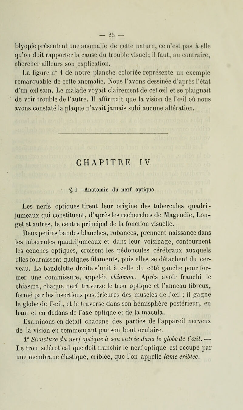 — ?r. _ blyopie présentent une anomalie de cette nature, ce n'est pas à elle qu'on doit rapporter la cause du trouble visuel; il faut, au contraire, chercher ailleurs son explication. La figure n° 1 de notre planche coloriée représente un exemple remarquable de cette anomalie. Nous l'avons dessinée d'après l'état d'un œil sain. Le malade voyait clairement de cet œil et se plaignait de voir trouble de l'autre. Il affirmait que la vision de l'œil où nous avons constaté la plaque n'avait jamais subi aucune altération. CHAPITRE IV § 1.—Anatomie du nerf optique. Les nerfs optiques tirent leur origine des tubercules quadri - jumeaux qui constituent,, d'après les recherches de Magendie, Lon- get et autres, le centre principal de la fonction visuelle. Deux petites bandes blanches, rubanées, prennent naissance dans les tubercules quadrijumeaux et dans leur voisinage, contournent les couches optiques, croisent les pédoncules cérébraux auxquels elles fournissent quelques filaments, puis elles se détachent du cer- veau. La bandelette droite s'unit à celle du côté gauche pour for- mer une commissure, appelée chiasma. Après avoir franchi le chiasma, chaque nerf traverse le trou optique et l'anneau fibreux, formé par les insertions postérieures des muscles de l'œil ; il gagne le globe de l'œil, et le traverse dans son hémisphère postérieur, en haut et en dedans de l'axe optique et de la macula. Examinons en détail chacune des parties de l'appareil nerveux de la vision en commençant par son bout oculaire. 1° Structure du nerf optique à son entrée dans le globe de l'œil. — Le trou sclérotical que doit franchir le nerf optique est occupé par une membrane élastique, criblée, que l'on appelle lame criblée.