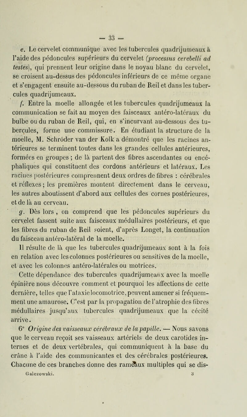 e. Le cervelet communique avec les tubercules quadrijumeaux à l'aide des pédoncules supérieurs du cervelet (processus cerebelli ad testes), qui prennent leur origine dans le noyau blanc du cervelet, se croisent au-dessus des pédoncules inférieurs de ce même organe et s'engagent ensuite au-dessous du ruban de Reil et dans les tuber- cules quadrijumeaux. f. Entre la moelle allongée et les tubercules quadrijumeaux la communication se fait au moyen des faisceaux antéro-latéraux du bulbe ou du ruban de Reil, qui, en s'incurvant au-dessous des tu- bercules, forme une commissure. En étudiant la structure de la moelle, M. Schrôder van der Kolk a démontré que les racines an- térieures se terminent toutes dans les grandes cellules antérieures, formées en groupes ; de là partent des fibres ascendantes ou encé- phaliques qui constituent des cordons antérieurs et latéraux. Les racines postérieures comprennent deux ordres de fibres : cérébrales et réflexes ; les premières montent directement dans le cerveau, les autres aboutissent d'abord aux cellules des cornes postérieures, et de là au cerveau. g. Dès lors , on comprend que les pédoncules supérieurs du cervelet fassent suite aux faisceaux médullaires postérieurs, et que les fibres du ruban de Reil soient, d'après Longet, la continuation du faisceau antéro-latérai de la moelle. Il résulte de là que les tubercules quadrijumeaux sont à la fois en relation avec les colonnes postérieures ou sensitives de la moelle, et avec les colonnes antéro-latérales ou motrices. Cette dépendance des tubercules quadrijumeaux avec la moelle épinièrenous découvre comment et pourquoi les affections de cette dernière, telles que l'ataxielocomotrice, peuvent amener si fréquem- ment une amaurose. C'est par la propagation de l'atrophie des fibres médullaires jusqu'aux tubercules quadrijumeaux que la cécité arrive. 6° Origine des vaisseaux cérébraux de la papille. — Nous savons que le cerveau reçoit ses vaisseaux artériels de deux carotides in- ternes et de deux vertébrales, qui communiquent à la base du crâne à l'aide des communicantes et des cérébrales postérieures. Chacune de ces branches donne des rameaux multiples qui se dis- Galezowski. 3