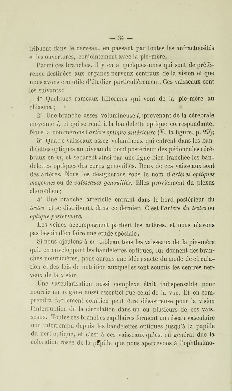 tribuent dans le cerveau, en passant par toutes les anfractuosités et l^s ouvertures, conjointement avec la pie-mère. Parmi ces branches, il y en a quelques-unes qui sont de préfé- rence destinées aux organes nerveux centraux de la vision et que nous avons cru utile d'étudier particulièrement. Ces vaisseaux sont les suivants: 1° Quelques rameaux filiformes qui vont de la pie-mère au chiasma ; 2° Une branche assez volumineuse l, 'provenant de la cérébrale moyenne t, et qui se rend à la bandelette optique correspondante. Nous la nommerons Y artère optique antérieure (V. la figure, p. 29); 3° Quatre vaisseaux assez volumineux qui entrent dans les ban- delettes optiques au niveau du bord postérieur des pédoncules céré- braux en m, et séparent ainsi par une ligne bien tranchée les ban- delettes optiques des corps genouillés. Deux de ces vaisseaux sont des artères. Nous les désignerons sous le nom $ artères optiques moyennes ou de vaisseaux genouillés. Elles proviennent du plexus choroïdien ; 4° Une branche artérielle entrant dans le bord postérieur du testes et se distribuant dans ce dernier. C'est Y artère du testes ou optique postérieure. Les veines accompagnent partout les artères, et nous n'avons pas besoin d'en faire une étude spéciale. Si nous ajoutons à ce tableau tous les vaisseaux de la pie-mère qui, en enveloppant les bandelettes optiques, lui donnent des bran- ches nourricières, nous aurons une idée exacte du mode de circula- tion et des lois de nutrition auxquelles sont soumis les centres ner- veux de la vision. Une vascularisation aussi complexe était indispensable pour nourrir un organe aussi essentiel que celui de la vue. Et on com- prendra facilement combien peut être désastreuse pour la vision l'interruption de la circulation dans un ou plusieurs de ces vais- seaux. Toutes ces branches capillaires forment un réseau vasculaire non interrompu depuis les bandelettes optiques jusqu'à la papille du nerf optique, et c'est à ces vaisseaux qu'est en général due la coloration rosée de la pffpille que nous apercevons à l'ophthalmo-