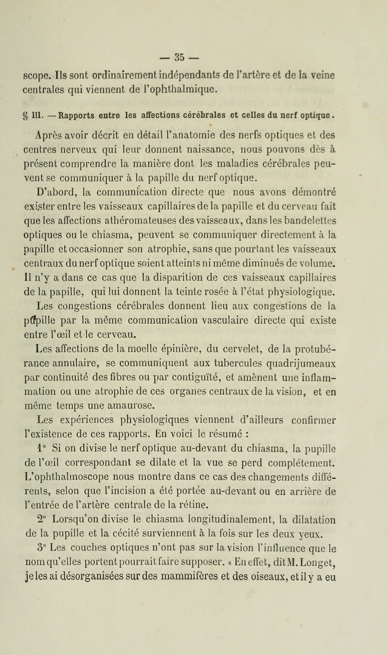 scope. Ils sont ordinairement indépendants de l'artère et de la veine centrales qui viennent de l'ophthalmique. § 111. —Rapports entre les affections cérébrales et celles du nerf optique. Après avoir décrit en détail l'anatomie des nerfs optiques et des centres nerveux qui leur donnent naissance, nous pouvons dès à présent comprendre la manière dont les maladies cérébrales peu- vent se communiquer à la papille du nerf optique. D'abord, la communication directe que nous avons démontré exister entre les vaisseaux capillaires de la papille et du cerveau fait que les affections athéromateuses des vaisseaux, dans les bandelettes optiques ou le chiasma, peuvent se communiquer directement à la papille et occasionner son atrophie, sans que pourtant les vaisseaux centraux du nerf optique soient atteints ni même diminués de volume. Il n'y a dans ce cas que la disparition de ces vaisseaux capillaires de la papille, qui lui donnent la teinte rosée à l'état physiologique. Les congestions cérébrales donnent lieu aux congestions de la pupille par la même communication vasculaire directe qui existe entre l'œil et le cerveau. Les affections de la moelle épinière, du cervelet, de la protubé- rance annulaire, se communiquent aux tubercules quadrijumeaux par continuité des fibres ou par contiguïté, et amènent une inflam- mation ou une atrophie de ces organes centraux de la vision, et en même temps une amaurose. Les expériences physiologiques viennent d'ailleurs confirmer l'existence de ces rapports. En voici le résumé : 1° Si on divise le nerf optique au-devant du chiasma, la pupille de l'œil correspondant se dilate et la vue se perd complètement. L'ophthalmoscope nous montre dans ce cas des changements diffé- rents, selon que l'incision a été portée au-devant ou en arrière de l'entrée de l'artère centrale de la rétine. 2° Lorsqu'on divise le chiasma longitudinalement, la dilatation de la pupille et la cécité surviennent à la fois sur les deux yeux. 3° Les couches optiques n'ont pas sur la vision l'influence que le nom qu'elles portent pourrait faire supposer. « En effet, ditM.Longet, je les ai désorganisées sur des mammifères et des oiseaux, et il y a eu