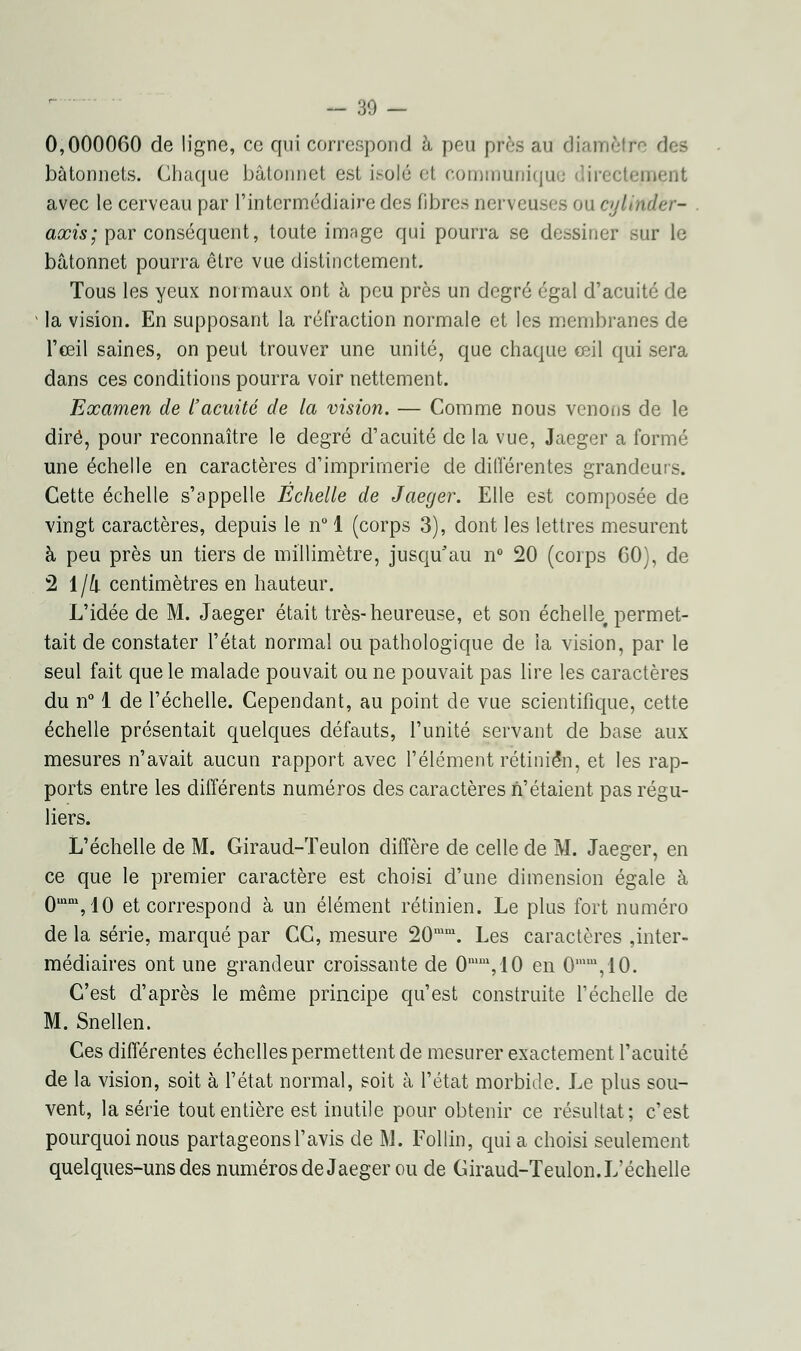 — 30 — 0,000060 de ligne, ce qui correspond à peu près au diamètre des bâtonnets. Chaque bâtonnet est isolé et communique directement avec le cerveau par l'intermédiaire des fibres nerveuses on cylitidèr- axis; par conséquent, toute image qui pourra se dessiner sur le bâtonnet pourra être vue distinctement. Tous les yeux normaux ont à peu près un degré égal d'acuité de la vision. En supposant la réfraction normale et les membranes de l'œil saines, on peut trouver une unité, que chaque œil qui sera dans ces conditions pourra voir nettement. Examen de l'acuité de la vision. — Comme nous venons de le dire, pour reconnaître le degré d'acuité de la vue, Jaeger a formé une échelle en caractères d'imprimerie de différentes grandeurs. Cette échelle s'appelle Echelle de Jaeger. Elle est composée de vingt caractères, depuis le n° 1 (corps 3), dont les lettres mesurent à peu près un tiers de millimètre, jusqu'au n° 20 (corps 00), de 2 1/4. centimètres en hauteur. L'idée de M. Jaeger était très-heureuse, et son échelle, permet- tait de constater l'état normal ou pathologique de ia vision, par le seul fait que le malade pouvait ou ne pouvait pas lire les caractères du n° 1 de l'échelle. Cependant, au point de vue scientifique, cette échelle présentait quelques défauts, l'unité servant de base aux mesures n'avait aucun rapport avec l'élément rétinien, et les rap- ports entre les différents numéros des caractères n'étaient pas régu- liers. L'échelle de M. Giraud-Teulon diffère de celle de M. Jaeger, en ce que le premier caractère est choisi d'une dimension égale à 0mm,10 et correspond à un élément rétinien. Le plus fort numéro de la série, marqué par CC, mesure 20mm. Les caractères inter- médiaires ont une grandeur croissante de 0mm,10 en 0,mu,10. C'est d'après le même principe qu'est construite l'échelle de M. Snellen. Ces différentes échelles permettent de mesurer exactement l'acuité de la vision, soit à l'état normal, soit à l'état morbide. Le plus sou- vent, la série tout entière est inutile pour obtenir ce résultat; c'est pourquoi nous partageons l'avis de M. Follin, qui a choisi seulement quelques-uns des numéros de Jaeger ou de Giraud-Teulon. L'échelle