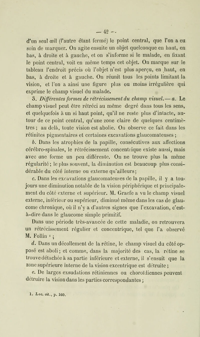 d'un seul œil (l'autre étant fermé) le point central, que l'on a eu soin de inarquer. On agite ensuite un objet quelconque en haut, en bas, à droite et à gauche, et on s'informe si le malade, en fixant le point central, voit en même temps cet objet. On marque sur le tableau l'endroit précis où l'objet n'est plus aperçu, en haut, en bas, à droite et à gauche. On réunit tous les points limitant la vision, et l'on a ainsi une figure plus ou moins irrégulière qui exprime le champ visuel du malade. 3. Différentes formes de rétrécissement du champ visuel. — a. Le champ visuel peut être rétréci au même degré dans tous les sens, et quelquefois à un si haut point, qu'il ne reste plus d'intacte, au- tour de ce point central, qu'une zone claire de quelques centimè- tres ; au delà, toute vision est abolie. On observe ce fait dans les rétinites pigmentaires et certaines excavations glaucomateuses ; b. Dans les atrophies de la papille, consécutives aux affections cérébro-spinales, le rétrécissement concentrique existe aussi, mais avec une forme un peu différente. On ne trouve plus la même régularité ; le plus souvent, la diminution est beaucoup plus consi- dérable du côté interne ou externe qu'ailleurs; c. Dans les excavations glaucomateuses de la papille, il y a tou- jours une diminution notable de la vision périphérique et principale- ment du côté externe et supérieur. M. Graefe a vu le champ visuel externe, intérieur ou supérieur, diminué même dans les cas de glau- come chronique, où il n'y a d'autres signes que l'excavation, c'est- à-dire dans le glaucome simple primitif. Dans une période très-avancée de cette maladie, on retrouvera un rétrécissement régulier et concentrique, tel que l'a observé M. Follin « ; d. Dans un décollement de la rétine, le champ visuel du côté op- posé est aboli ; et comme, dans la majorité des cas, la rétine se trouve détachée à sa partie inférieure et externe, il s'ensuit que la zone supérieure interne de la vision excentrique est détruite ; e. De larges exsudations rétiniennes ou choroïdiennes peuvent détruire la vision dans les parties correspondantes ;