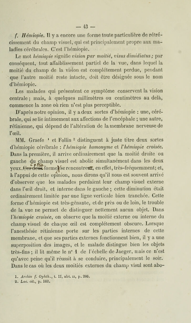 f. Hémiopie. Tl y a encore une forme toute particulière de rétré- cissement du champ visuel, qui est principalement propre aux ma- ladies cérébrales. C'est l'hémiopie. Le mot hémiopie signifie vision par moitié, visus dimidialus ; par conséquent, tout affaiblissement partiel de la vue, dans lequel la moitié du champ de la vision est complètement perdue, pendant ' que l'autre moitié reste intacte, doit être désignée sous le nom d'hémiopie. Les malades qui présentent ce symptôme conservent la vision centrale ; mais, à quelques millimètres ou centimètres au delà, commence la zone où rien n'est plus perceptible. D'après notre opinion, il y a deux sortes d'hémiopie : une, céré- brale, qui se lie intimement aux affections de l'encéphale ; une autre, rétinienne, qui dépend de l'altération de la membrane nerveuse de l'œil. MM. Graefe i et Follin a distinguent à juste titre deux sortes d'hémiopie cérébrale : Vhémiopie homonyme et Vhémiopie croisée. Dans la première, il arrive ordinairement que la moitié droite ou gauche du champ visuel est abolie simultanément dans les deux yeux.Cc3 dcwfeformej|/se rencontrera?, en effet, très-fréquemment; et, à l'appui de cette opinion, nous dirons qu'il nous est souvent arrivé d'observer que les malades perdaient leur champ visuel externe dans l'œil droit, et interne dans le gauche ; cette diminution était ordinairement limitée par une ligne verticale bien tranchée. Cette forme d'hémiopie est très-gênante, et de près ou de loin, le trouble de la vue ne permet de distinguer nettement aucun objet. Dans l'hémiopie croisée, on observe que la moitié externe ou interne du champ visuel de chaque œil est complètement obscure. Lorsque l'anesthésie rétinienne porte sur les parties internes de cette membrane, et que ses parties externes fonctionnent bien, il y a une superposition des images, et le malade distingue bien les objets très-fins; il lit même le n° 1 de l'échelle de Jaeger, mais ce n'est qu'avec peine qu'il réussit à se conduire, principalement le soir. Dans le cas où les deux moitiés externes du champ visul sont abo- 1. Archiv f. Ophth,, t. II, abt. il, p. 2. hoc. cit., p. 162. 286.