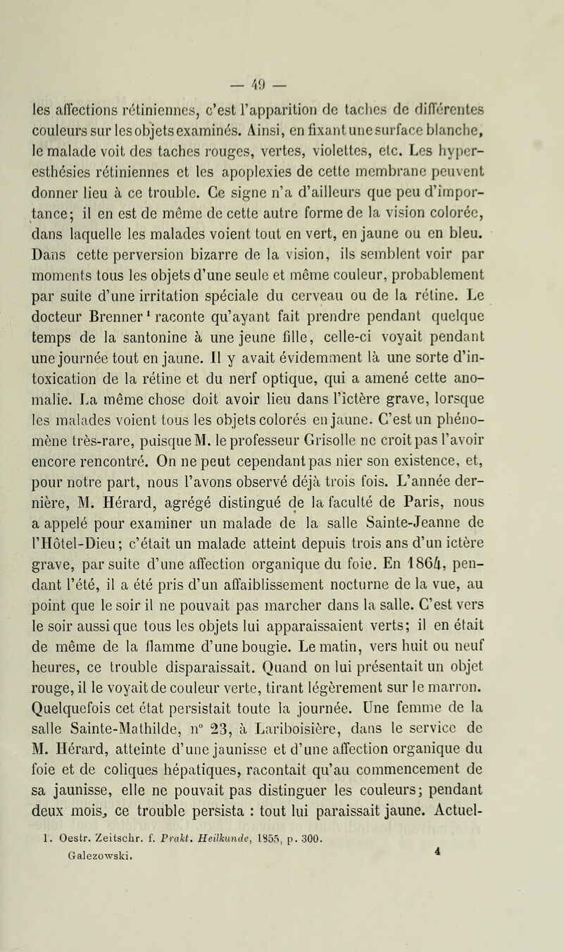 les affections rétiniennes, c'est l'apparition de taches de différentes couleurs sur les objets examinés. Ainsi, en fixant une surface blanche, le malade voit des taches rouges, vertes, violettes, etc. Les hyper- esthésies rétiniennes et les apoplexies de cette membrane peuvent donner lieu à ce trouble. Ce signe n'a d'ailleurs que peu d'impor- tance; il en est de même de cette autre forme de la vision colorée, dans laquelle les malades voient tout en vert, en jaune ou en bleu. Dans cette perversion bizarre de la vision, ils semblent voir par moments tous les objets d'une seule et même couleur, probablement par suite d'une irritation spéciale du cerveau ou de la rétine. Le docteur Brenner * raconte qu'ayant fait prendre pendant quelque temps de la santonine à une jeune fille, celle-ci voyait pendant une journée tout en jaune. Il y avait évidemment là une sorte d'in- toxication de la rétine et du nerf optique, qui a amené cette ano- malie. La même chose doit avoir lieu dans l'ictère grave, lorsque les malades voient tous les objets colorés en jaune. C'est un phéno- mène très-rare, puisque M. le professeur Grisolle ne croit pas l'avoir encore rencontré. On ne peut cependant pas nier son existence, et, pour notre part, nous l'avons observé déjà trois fois. L'année der- nière, M. Hérard, agrégé distingué de la faculté de Paris, nous a appelé pour examiner un malade de la salle Sainte-Jeanne de l'Hôtel-Dieu; c'était un malade atteint depuis trois ans d'un ictère grave, par suite d'une affection organique du foie. En 1864, pen- dant l'été, il a été pris d'un affaiblissement nocturne de la vue, au point que le soir il ne pouvait pas marcher dans la salle. C'est vers le soir aussi que tous les objets lui apparaissaient verts; il en était de même de la flamme d'une bougie. Le matin, vers huit ou neuf heures, ce trouble disparaissait. Quand on lui présentait un objet rouge, il le voyait de couleur verte, tirant légèrement sur le marron. Quelquefois cet état persistait toute la journée. Une femme de la salle Sainte-Mathilde, n° 23, à Lariboisière, clans le service de M. Hérard, atteinte d'une jaunisse et d'une affection organique du foie et de coliques hépatiques, racontait qu'au commencement de sa jaunisse, elle ne pouvait pas distinguer les couleurs; pendant deux mois., ce trouble persista : tout lui paraissait jaune. Actuel- 1. Oestr. Zeitschr. f. Prakt. Heilkunde, 1855, p. 300. Galezowski.