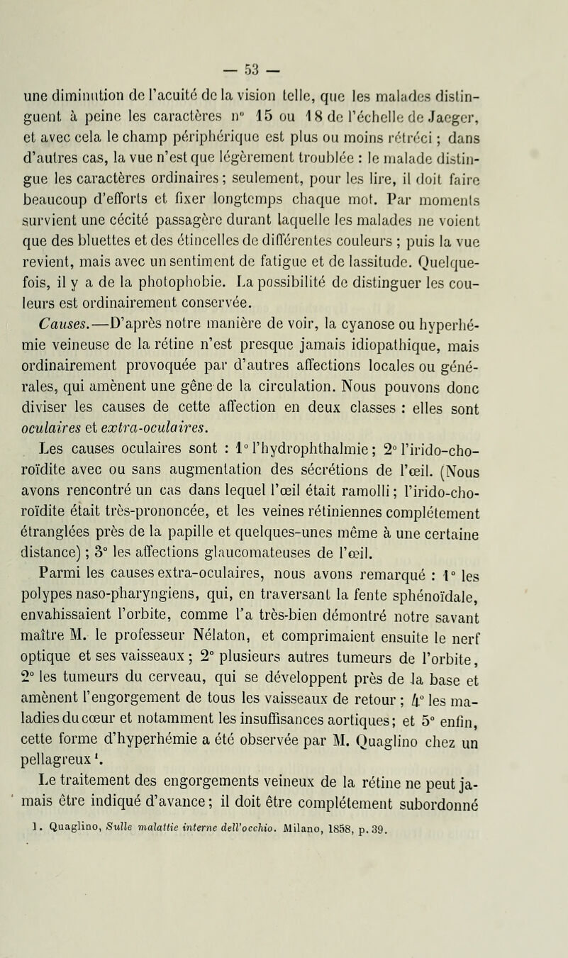 une diminution de l'acuité de la vision telle, que les malades distin- guent à peine les caractères n 15 ou 18 de l'échelle de Jaeger, et avec cela le champ périphérique est plus ou moins rétréci ; dans d'autres cas, la vue n'est que légèrement troublée : le malade distin- gue les caractères ordinaires; seulement, pour les lire, il doit faire beaucoup d'efforts et fixer longtemps chaque mot. Par moments survient une cécité passagère durant laquelle les malades ne voient que des bluettes et des étincelles de différentes couleurs ; puis la vue revient, mais avec un sentiment de fatigue et de lassitude. Quelque- fois, il y a de la photophobie. La possibilité de distinguer les cou- leurs est ordinairement conservée. Causes.—D'après notre manière de voir, la cyanose ou hyperhé- mie veineuse de la rétine n'est presque jamais idiopathique, mais ordinairement provoquée par d'autres affections locales ou géné- rales, qui amènent une gêne de la circulation. Nous pouvons donc diviser les causes de cette affection en deux classes : elles sont oculaires et extra-oculaires. Les causes oculaires sont : l°l'hydrophthalmie; 2° l'irido-cho- roïdite avec ou sans augmentation des sécrétions de l'œil. (Nous avons rencontré un cas dans lequel l'œil était ramolli ; l'irido-cho- roïdite était très-prononcée, et les veines rétiniennes complètement étranglées près de la papille et quelques-unes même à une certaine distance) ; 3° les affections glaucomateuses de l'œil. Parmi les causes extra-oculaires, nous avons remarqué : 1° les polypes naso-pharyngïens, qui, en traversant la fente sphénoïdale, envahissaient l'orbite, comme Ta très-bien démontré notre savant maître M. le professeur Nélaton, et comprimaient ensuite le nerf optique et ses vaisseaux ; 2° plusieurs autres tumeurs de l'orbite, 2° les tumeurs du cerveau, qui se développent près de la base et amènent l'engorgement de tous les vaisseaux de retour ; d0 les ma- ladies du cœur et notamment les insuffisances aortiques; et 5° enfin cette forme d'hyperhémie a été observée par M. Quagiino chez un pellagreux '. Le traitement des engorgements veineux de la rétine ne peut ja- mais être indiqué d'avance ; il doit être complètement subordonné 1. Quagiino, Sulle malattie interne dell'occhio. Milano, 1858, p. 39.