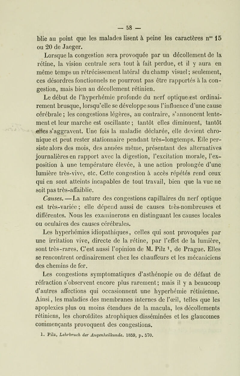 blie au point que les malades lisent à peine les caractères nos 15 ou 20 de Jaeger. Lorsque la congestion sera provoquée par un décollement de la rétine, la vision centrale sera tout à fait perdue, et il y aura en même temps un rétrécissement latéral du champ visuel ; seulement, ces désordres fonctionnels ne pourront pas être rapportés à la con- gestion, mais bien au décollement rétinien. Le début de l'hyperhémie profonde du nerf optique est ordinai- rement brusque, lorsqu'elle se développe sous l'influence d'une cause cérébrale ; les congestions légères, au contraire, s'annoncent lente- ment et leur marche est oscillante ; tantôt elles diminuent, tantôt elles s'aggravent. Une fois la maladie déclarée, elle devient chro- nique et peut rester stationnaire pendant très-longtemps. Elle per- siste alors des mois, des années même, présentant des alternatives journalières en rapport avec la digestion, l'excitation morale, l'ex- position à une température élevée, à une action prolongée d'une lumière très-vive, etc. Cette congestion à accès répétés rend ceux qui en sont atteints incapables de tout travail, bien que la vue ne soit pas très-affaiblie. Causes. —La nature des congestions capillaires du nerf optique est très-variée; elle dépend aussi de causes très-nombreuses et différentes. Nous les examinerons en distinguant les causes locales ou oculaires des causes cérébrales. Les hyperhémies idiopathiques, celles qui sont provoquées par une irritation vive, directe de la rétine, par l'effet de la lumière, sont très-rares. C'est aussi l'opinion de M. Pilz l, de Prague. Elles se rencontrent ordinairement chez les chauffeurs et les mécaniciens des chemins de fer. Les congestions symptomatiques d'asthénopie ou de défaut de réfraction s'observent encore plus rarement; mais il y a beaucoup d'autres affections qui occasionnent une hyperhémie rétinienne. Ainsi, les maladies des membranes internes de l'œil, telles que les apoplexies plus ou moins étendues de la macula, les décollements rétiniens, les choroïdites atrophiques disséminées et les glaucomes commençants provoquent des congestions. 1. Pilz, Lehrbruch der Augenheilkunde. 1859, p. 570.